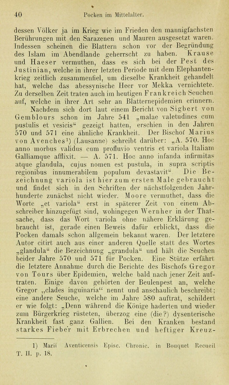 dessen Völker ja im Krieg wie im Frieden den mannigfachsten Berührungen mit den Sarazenen und Mauren ausgesetzt waren. Indessen scheinen die Blattern schon vor der Begründung des Islam im Abendlande geherrscht zu haben. Krause und Haeser vermuthen, dass es sich bei der Pest des Justinian, welche in ihrer letzten Periode mit dem Elephanten- krieg zeitlich zusammenfiel, um dieselbe Krankheit gehandelt hat, welche das abessynische Heer vor Mekka vernichtete. Zu derselben Zeit traten auch im heutigen Frankreich Seuchen auf, welche in ihrer Art sehr an Blatternepidemien erinnern. Nachdem sich dort laut einem Bericht von Sigbcrt von Gemblours schon im Jahre 541 „malae valetudines cum pustulis et vesicis gezeigt hatten, erschien in den Jahren 570 und 571 eine ähnliche Krankheit. Der Bischof Marius von Avenches1) (Lausanne) schreibt darüber: „A. 570. Hoc anno morbus validus cum profluvio ventris et Variola Italiam atque glandula, cujus nomen est pustula, in supra scriptis regionibus innumerabilem populum devastavit Die Be- zeichnung Variola ist hier zum ersten Male gebraucht und findet sich in den Schriften der nächstfolgenden Jahr- hunderte zunächst nicht wieder. Moore vermuthet, dass die Worte „et Variola erst in späterer Zeit von einem Ab- schreiber hinzugefügt sind, wohingegen Wernher in der That- sache, dass das Wort Variola ohne nähere Erklärung ge- braucht ist, gerade einen Beweis dafür erblickt, dass die Pocken damals schon allgemein bekannt waren. Der letztere Autor citirt auch aus einer anderen Quelle statt des Wortes „glandula die Bezeichnung „grandula und hält die Seuchen beider Jahre 570 und 571 für Pocken. Eine Stütze erfährt die letztere Annahme durch die Berichte des Bischofs Gregor von Tours über Epidemien, welche bald nach jener Zeit auf- traten. Einige davon gehörten der Beulenpest an, welche Gregor „clades ingumaria nennt und anschaulich beschreibt; eine andere Seuche, welche im Jahre 580 auftrat, schildert er wie folgt: „Denn während die Könige haderten und wieder zum Bürgerkrieg rüsteten, überzog eine (die?) dysenterische Krankheit fast ganz Gallien. Bei den Kranken bestand starkes Fieber mit Erbrechen und heftiger Kreuz- 1) Marii Aventicensis Kpisc. Chronic, in Bouquet Recueil T. II. p. 18.