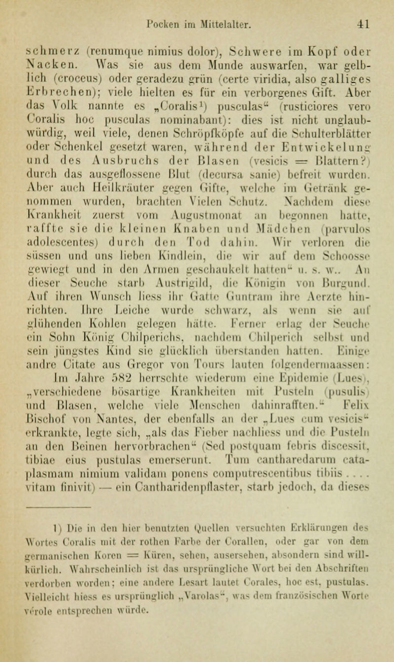 schmerz (renumque nimius dolor), Schwere im Kopf oder Nacken. Was sie aus dem Munde auswarfen, war gelb- lich (croceus) oder geradezu grün (certe viridia. also galliges Erbrechen); viele hielten es für ein verborgenes Gift. Aber das Volk nannte es „Coralis1) pusculas rusticiores vero Goralis hoc pusculas nominabant): dies ist nicht unglaub- würdig, weil viele, denen Schröpfköpfe auf die Schulterblätter oder Schenke] gesetzl «raren, während der Entwickelung und des Ausbruchs der Blasen .>-^iois = Blattern? durch das ausgeflossene Blui (decursa sanie befreii wurden. Aber auch Beilkräuter gegen Gifte, welche im Getränk ge- imen wurden, brachten Vielen Schutz. Nachdem diese Krankheil zuersl vom Augustmonal an begonnen hatte, raffte sie die kleinen Knaben und Mädchen parvulos adolescentes) durch den Tod dahin. Wir verloren die Missen und uns lieben Kindlein, die wir auf dem Schoossc gewiegl und in den Armen geschaukell hatten u. s. \\.. An dieser Seuche starb Austrigild, die Königin von Burgund Auf ihren Wunsch Hess ihr Gatte Guntram ihre Aerzte hin- richten. Ihre Leiche wurde schwarz, al> wenn sie auf glühenden Kohlen gelegen hätte. Ferner erlag der Seuche ein Solm König Cbilperichs, nachdem Chilperich selbst und sein jüngstes Kind sie glücklich überstanden hatten. Einige andre Citate aus Gregor von T 's tauten folgendermaassen: Im Jahre 582 herrschte wieder ine Epidemie Lues „verschiedene bösartige Krankheiten mil Pusteln pnsulis und Blasen, welche viele Menschen dahinrafften. Felix Bischof von Nantes, der ebenfalls an der „Lues cum vesicis erkrankte, legte sich, ..als das Fieber nachliess und die Pusteln an den Beinen hervorbrachen (Sed postquam febris discessit, tibiae eins pustulas emerserunt. Tum cantharedarum cata- plasmam nimium vali<lam ponens eiim|iuue>ceiuibus tibiis .... \ itam linivit' - ein ('antharidenpflaster, starb jedoi h, da dieses li Die in den hier benutzten Quellen versuchten Erklärungen 'h-~ Wortes Coralis mil der rothen Parte der Corallen, oder gar von dem germanischen Knien = Kuren, sehen, ausersehen, absondern sind will- kürlich. Wahrscheinlich isl das ursprüngliche Wort bei den Abschriften verdorben worden; ''im' andere Lesart lautet Corales, hoc est, pustulas. Vielleicht hiess es ursprünglioh „Varolas was dem französischen Worte . role enl prei Ben wiirde.