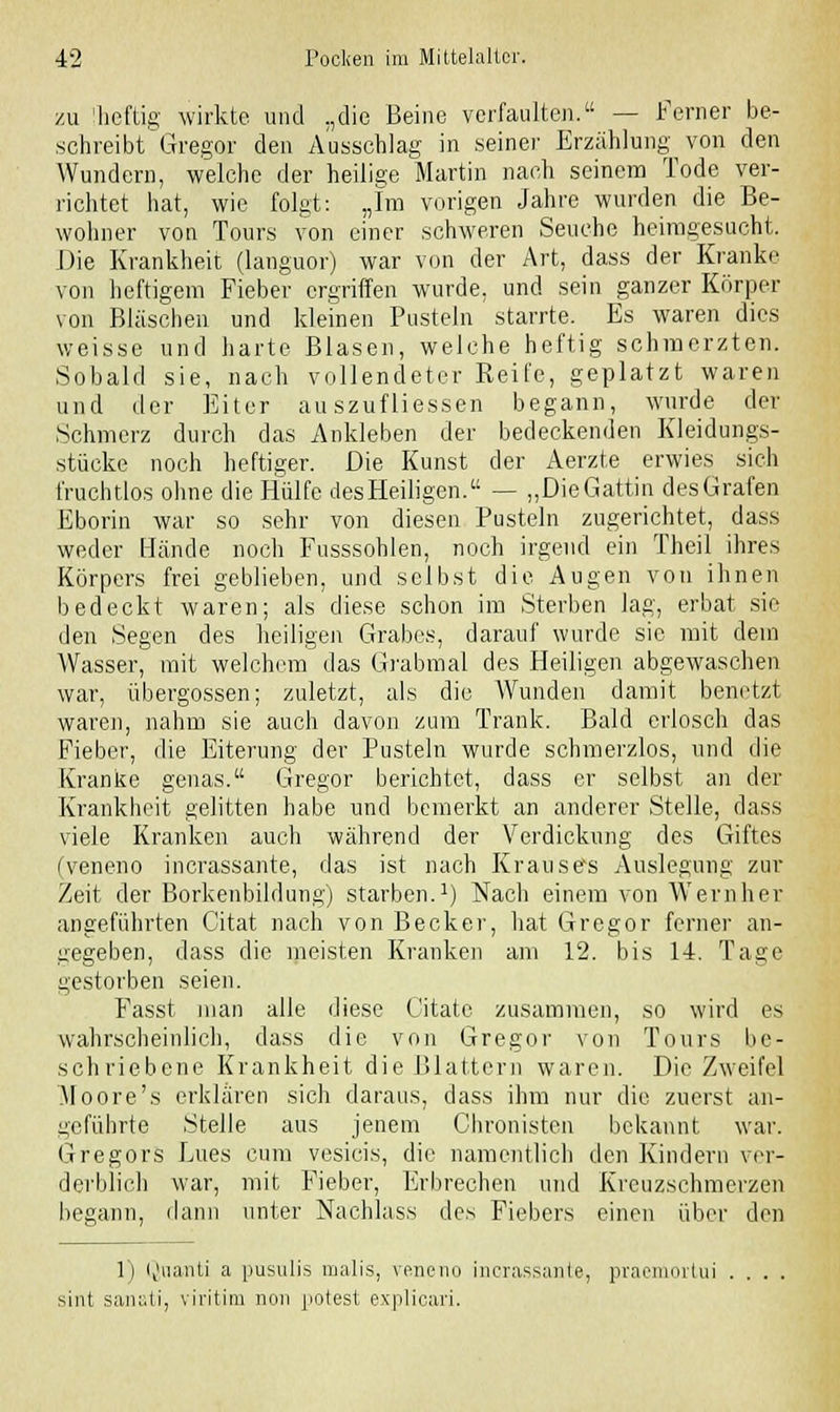 zu 'heftig wirkte und „die Beine verfaulten. — Ferner be- schreibt Gregor den Ausschlag in seiner Erzählung von den Wundern, welche der heilige Martin nach seinem Tode ver- richtet hat, wie folgt: „Im vorigen Jahre wurden die Be- wohner von Tours von einer schweren Seuche heimgesucht. Die Krankheit (languor) war von der Art, dass der Kranke von heftigem Fieber ergriffen wurde, und sein ganzer Körper von Bläschen und kleinen Pusteln starrte. Es waren dies weisse und harte Blasen, welche heftig schmerzten. Sobald sie, nach vollendeter Reife, geplatzt waren und der Eiter au szufliessen begann, wurde der Schmerz durch das Ankleben der bedeckenden Kleidungs- stücke noch heftiger. Die Kunst der Aerzte erwies sich fruchtlos ohne die Hülfe desHeiligen. — „DieGattin desGrafen Eborin war so sehr von diesen Pusteln zugerichtet, dass weder Hände noch Fusssohlen, noch irgend ein Theil ihres Körpers frei geblieben, und selbst die Augen von ihnen bedeckt waren; als diese schon im Sterben lag, erbat sie den Segen des heiligen Grabes, darauf wurde sie mit dein Wasser, mit welchem das Grabmal des Heiligen abgewaschen war, Übergossen; zuletzt, als die Wunden damit benetzt waren, nahm sie auch davon zum Trank. Bald erlosch das Fieber, die Eiterung der Pusteln wurde schmerzlos, und die Kranke genas. Gregor berichtet, dass er selbst an der Krankheit gelitten habe und bemerkt an anderer Stelle, dass viele Kranken auch während der Verdickung des Giftes (veneno incrassante, das ist nach Krausefs Auslegung zur Zeit, der Borkenbildung) starben.1) Nach einem von Wem her- angeführten Citat nach von Becker, hat Gregor ferner an- gegeben, dass die meisten Kranken am 12. bis 14. Tage gestorben seien. Fasst man alle diese Gitatc zusammen, so wird es wahrscheinlich, dass die von Gregor von Tours be- schriebene Krankheit die Blattern waren. Die Zweifel Moore's erklären sich daraus, dass ihm nur die zuerst an- geführte Stelle aus jenem Chronisten bekannt war. Gregors Lues cum vesicis, die namentlich den Kindern ver- derblich war, mit Fieber, Erbrechen und Kreuzschmerzen begann, dann unter Nachlass des Fiebers einen über den 1) Qnanti a pusulis malis, veneno incrassante, praemortui . . sint sanati, viritim non potest explicari.
