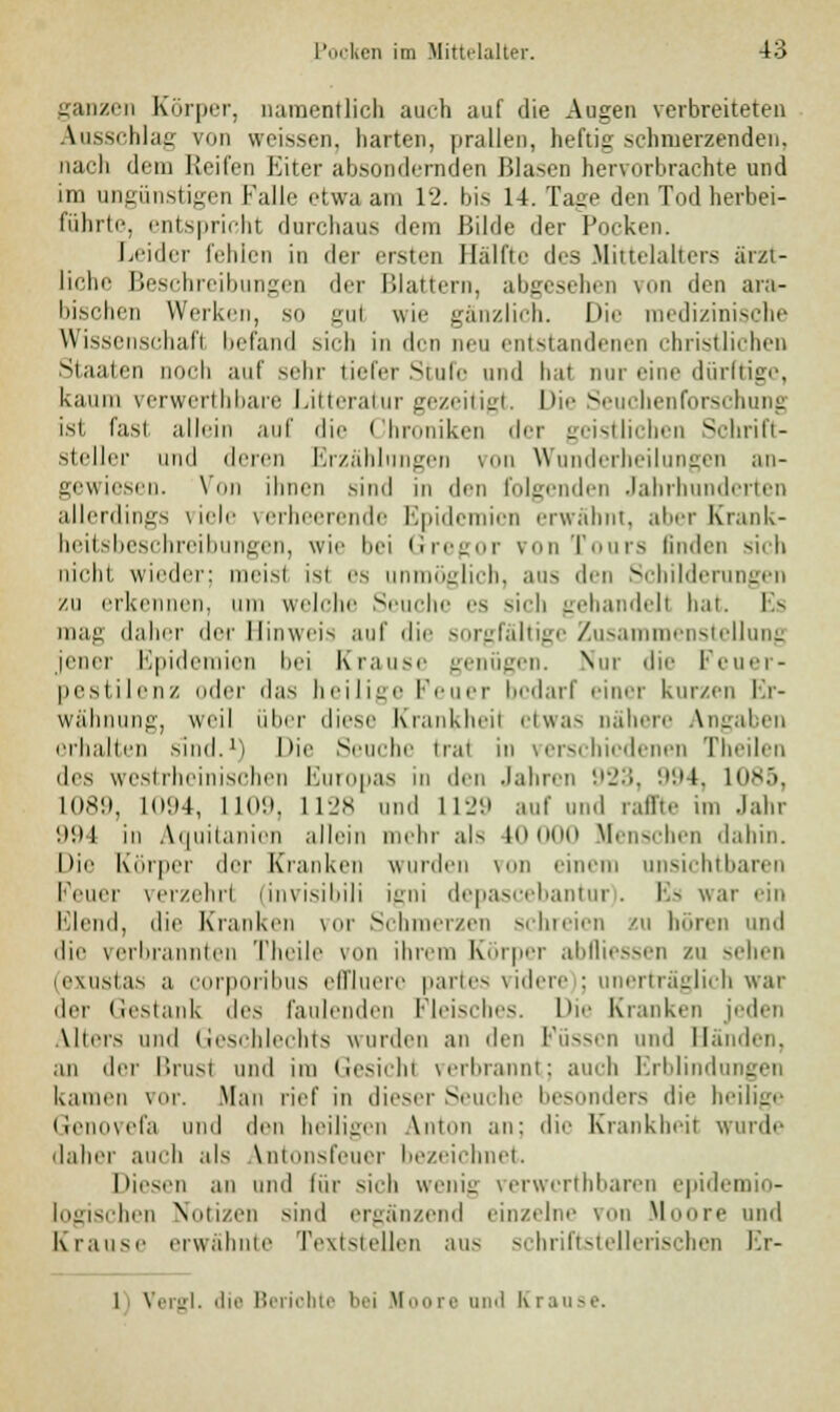 ganzen Körper, namentlich auch auf die Augen verbreiteten Ausschlag von weissen, harten, prallen, heftig schmerzenden, nach dem Reifen Eiter absondernden Blasen hervorbrachte und im ungünstigen Falle etwa am 12. bis 14. läse den Tod herbei- führte, entspricht durchaus dem Bilde der Pocken. Leider fehlen in der ersten Hälfte des Mittelalters ärzt- liche Beschreibungen der Blattern, abgesehen von den ara- bischen Werken, so gui wie gänzlich. Die medizinische Wissenschaft befand sich in den neu entstandenen christlichen Staaten noch auf sehr tiefer Stufe und bat nur eine dürftige, kaum verwertbbare Litteratur gezeitigt. Die Seuchen Forschung im fast allein auf die Chroniken der geistlichen Schrift- steller und deren Erzählungen von Wunderheilungen an- gewiesen. Vmi ihnen sind in den folgenden Jahrhunderten allerdings viele verheerende Epidemien erwähnt, aber Krank- heitsbeschreibungen, wie bei Gregor von Tours linden sich nicht wieder: meist isi es unmöglich, ans den Schilderungen zu erkennen, um welche Seuche es sich gehandelt hat. Es mag daher der Hinweis auf die sorgfältige Zusammenstellung jener Epidemien bei Krause genügen. Nur die Feuer- pestilenz oder das heilige f'euer bedarf einer kurzen Er- wähnung, weil über diese Krankheil etwas nähere Angaben erhallen sind.1) Die Seuche trat in verschiedenen Theilen des westrheinischen Europas in den Jahren 923, 994, 1085, L089, L094, L109, 1128 und 1129 auf und raffte im Jahr 994 in Aquitanien allein mehr als 10 000 Menschen dahin. Die Körper der Kranken wurden von einem unsichtbaren Feuer verzehr! (invisibili igni depascebantur). Es war ein Elend, die Kranken vor Schmerzen schreien zu boren und die verbrannten Theile um ihrem Körper ablliessen ZU sehen (exustas a corporibus effluere partes videre ; unerträglich war der Gestank <\cs faulenden Fleisches. Die Kranken jeden Alters und Geschlechts wurden an den Füssen und Händen, an der l'.nist und im Gesichl verbrannt; auch Erblindungen kamen vor. Man rief in dieser Seuche besonders die heilige GenOVefa und den heiligen Anton an: die Krankheil wurde daher auch als Vntonsfeuer bezeichnet. Diesen an und für sieh wenig verwerthbaren epidemio- logischen Notizen sind ergänzend einzelne von Moore und Krause erwähnte Textstellen aus schriftstellerischen Kr- 1 \ ergl. die Bei iohte bei M oo re and K i