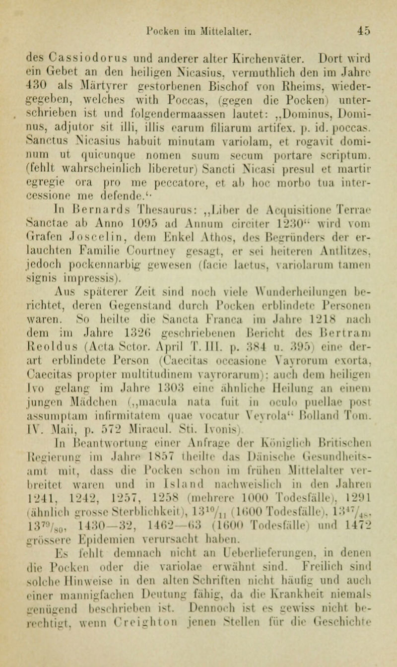 des Cassiodorus und anderer alter Kirchenväter. Dort wird ein Gebet an den heiligen Nicasius, vermuthlich den im Jahre 430 als .Märtyrer gestorbenen Bischof von Rheims, wieder- gegeben, welches with Poccas, (gegen die Pocken i unter- schrieben ist und folgendermaassen lautet: „Dominos, Domi- nus, adjutor sil illi. Ulis carum filiaram artifex. p. id. poccas Sanctus Nicasius babuit minutam variolam, et rogavit domi- num ui quieunque nomen suum secum portare scriptum. (fehlt wahrscheinlich liberetur) Sancti Nicasi presul el martir egregie ora pro me peccatore, ei ab hoc morbo tua inter- cessione me riefende.'' In Bernards Thesaurus: „Liber de Acquisitione Terrae Sanctae ab Anno 1095 ad Annum circiter 1230 wird vom Grafen Joscelin, dem Enkel Vthos, des Begründers der er- lauchten Familie Courtnej gesagt, er sei heiteren Antlitzes, jedoch pockennarbig gewesen (facio laetus, variolarum tarnen signis impressis). Aus späterer Zeil sind noch fiele W lerheilungen ly- nchtet, deren Gegenstand durch Pocken erblindete Personen waren. So heilte die Sancta Franca im Jahre 1218 nach dem im Jahre 1326 geschriebenen Bericht des Bertram Reoldus (Acta Sctor. April T. III. p. 384 u. •'•|> eine der- arl erblindete Person (Caecitas occasione Vayroru xorta, Caecitas propter multitudinera vayrorarum); auch dem heiligen Ivo gelang im Jahre L303 eine ähnliche Beilung an einem jungen Mädchen („macula nata fuil in oculo puellae posi assumptam infirmitatem quae vocatur Veyrola ßolland Tom. I\'. Mail, p. .>7_' Miracul. Sti. Ivonis In Beantwortung einer anfrage der Königlich Britischen Regierung im Jahre 1857 theiltc das Dänische Gesundheits- ami mit, dass die Pocken schon im Frühen Mittelalter ver- breite! waren und in Island nachweislich in den Jahren 1241, L242, 1257, 1258 (mehrere 1000 Todesfälle), 1291 (ähnlich grosse Sterblichkeil . L310 ,, 11600 Todesfälle . 13«/«, i:;> ., i 130 32, l 162 63 i L600 Todesfälle und 147-.' grössere Epidemien verursach! haben. Es fehl! demnach nicht an I eberlieferungen, in denen die Pocken der die variolae erwähn! sind. Freilich sind solche Hinweise in den alten Schritten nich! häufig und auch einer mannigfachen Deutung fähig, da die Krankheit niemals genügend beschrieben ist. Dennoch ist es gewiss nich! be- rechtigt, wenn Creighton jenen Stellen für die Geschichte