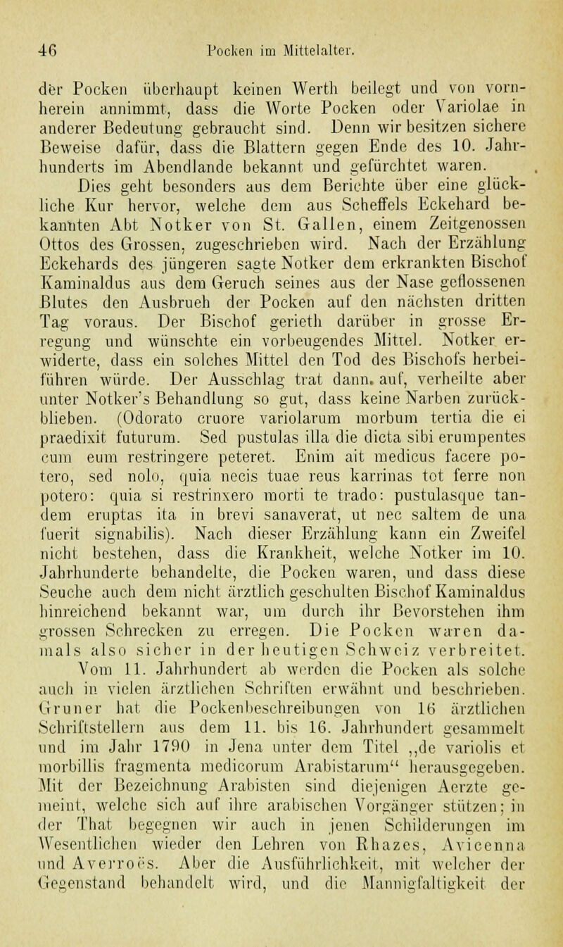 der Pocken überhaupt keinen Werth beilegt und von vorn- herein annimmt, dass die Worte Pocken oder Variolae in anderer Bedeutung gebraucht sind. Denn wir besitzen sichere Beweise dafür, dass die Blattern gegen Ende des 10. Jahr- hunderts im Abendlande bekannt und gefürchtet waren. Dies geht besonders aus dem Berichte über eine glück- liche Kur hervor, welche dem aus Scheffels Eckehard be- kannten Abt Notker von St. Gallen, einem Zeitgenossen Ottos des Grossen, zugeschrieben wird. Nach der Erzählung Eckehards des jüngeren sagte Notker dem erkrankten Bischof Kaminaldus aus dem Geruch seines aus der Nase geflossenen Blutes den Ausbrueh der Pocken auf den nächsten dritten Tag voraus. Der Bischof gerieth darüber in grosse Er- regung und wünschte ein vorbeugendes Mittel. Notker er- widerte, dass ein solches Mittel den Tod des Bischofs herbei- führen würde. Der Ausschlag trat dann, auf, verheilte aber unter Notker's Behandlung so gut, dass keine Narben zurück- blieben. (Odorato cruore variolarum morbum tertia die ei cum eum restringere peteret. Enim ait medicus facere po- tero, sed nolo, ijuia necis tuae reus karrinas tot ferre non potero: quia si restrinxero morti te trado: pustulasque tan- dem eruptas ita in brevi sanaverat, ut nee saltem de una fuerit signabilis). Nach dieser Erzählung kann ein Zweifel nicht bestehen, dass die Krankheit, welche Notker im 10. Jahrhundertc behandelte, die Pocken waren, und dass diese Seuche auch dem nicht ärztlich geschulten Bischof Kaminaldus hinreichend bekannt war, um durch ihr Bevorstehen ihm grossen Schrecken zu erregen. Die Pocken waren da- mals also sicher in der heutigen Schweiz verbreitet. Vom 11. Jahrhundert ab werden die Pocken als solche auch in vielen ärztlichen Schriften erwähnt und beschrieben. Grüner hat die Pockenbeschreibungen von 16 ärztlichen Schriftstellern aus dem 11. bis 16. Jahrhundert gesammelt und im Jahr 1790 in Jena unter dem Titel „de variolis et morbillis fragmenta medicorum Arabistarum herausgegeben. Mit der Bezeichnung Arabisten sind diejenigen Aerzte ge- meint, welche sich auf ihre arabischen Vorgänger stützen; in der That begegnen wir auch in jenen Schilderungen im Wesentlichen wieder den Eehren von Rhazes, Avicenna und Averroes. Aber die Ausführlichkeit, mit welcher der Gegenstand behandelt wird, und die Mannigfaltigkeit der