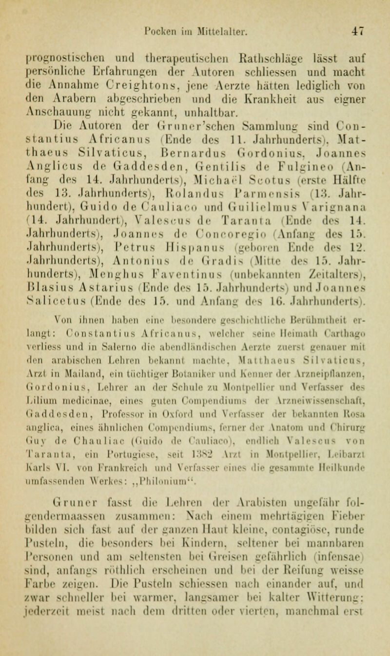 prognostischen und therapeutischen Rathschläge lässt auf persönliche Erfahrungen der Autoren schliessen und macht die Annahme Creightons, jene Aerzte halten lediglich ron den Arabern abgeschrieben und die Krankheit aus eigner Anschauung nicht gekannt, anhaltbar. Die Autoren der Grnn er'sehen Sammlung sind Con- stantius Africanus T.nde des 11. Jahrhunderts), Mat- thaeus Silvaticus, Bernardns Gordonius, Joannes Anglicus de Gaddesden, Gentilis de Fulgi i An- fang des 14. Jahrhunderts), Michael Scotus (erste Hälfte des 13. Jahrhunderts), Rolandus Parmcnsis 13. Jahr- hundert), Guido de Cauliaco und Guilielmus Varignana C14. Jahrhundert), Valescus de Taranta (Ende des 14. Jahrhunderts), Joannes de Concoregio Anfang des l> Jahrhunderts), Petrus Hispanus (geboren Ende des 12. Jahrhundorts), Antonius de Gradis (Mitte des i>. Jahr- hunderts), Menghus Faventinus (unbekannten Zeitalters), Blasius Astarius (Ende des 15. Jahrhunderts) and Joannes Salicetus (Ende des lä. und Anfang des 16. Jahrhunderts). \ im ihnen haben eine besondere geschichtliche Berühmtheit er- langt: Constantius ifricanus, welcher seine Heimath Cartbago vorliess und in Saler lie abendländischen Aerzte zuersl genauer mil den arabischen Lehren bekannt machte, Matthaeus Silraticus, Ar/.l in Mailand, ein tüchtiger Botaniker und Kenner der Arzneipflanzen, Gordonius, Lehrer an der Schule zu Montpellier und Verfasser des l.iliiiin medicinae, eines guten Compendiums dei Vrzneiwisseni Gaddesden, Professor in Oxford und Verfasser der bekannten Rosa anglica, eines ähnlichen Compendiums, ferner der Vnatom und Chirurg Guj de Chauliac (Guido de Cnnliaco), endlioh Valescus von Taranta, ein Portugiese, seil 1382 Vrzl in Montpellier, Leibarzt Karls \ I. \ml Prankreich und Verfasser eines die gesammte Heilkunde umfassenden Werkes: „Philonium. diuurr fassi die Lehren der Arabisten ungefähr fol- gendermaassen zusammen: Nach einem mehrtägigen Fieber bilden sich fast auf der ganzen Haut kleine, contagiosa, runde Pusteln, die besonders bei Kindern, seltener bei mannbaren Personen und am seltensten bei Greisen gefährlich infensae sind, anfangs röthlich erscheinen und bei der Reifung weisse Farbe zeigen. Die Pusteln schiessen nach einander auf, und /war schneller bei warmer, langsamer bei kalter Witterung; jederzeit meisl nach dem dritten oder vierten, manchmal ersl