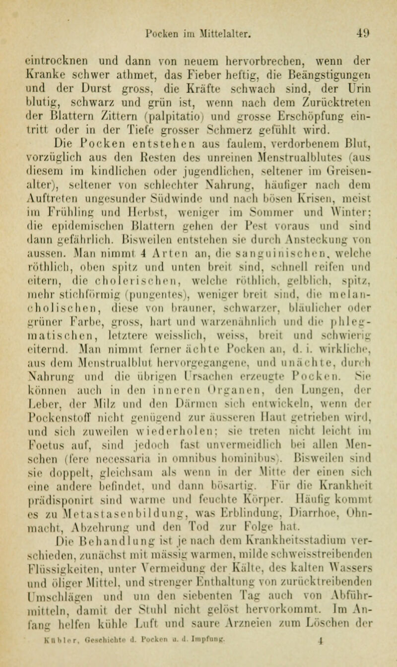 eintrocknen und dann von neuem hervorbrechen, wenn der Kranke schwer athraet, das Fieber heftig, die Beängstigungen und der Durst gross, die Kräfte schwach sjnd, der Urin blutig, schwarz und grün ist, wenn nach dem Zurücktreten der Blattern Zittern (palpitatio) und grosse Erschöpfung ein- tritt oder in der Tiefe grosser Schmerz gefühlt wird. Die Pocken entstehen aus faulem, verdorbenem Blut, vorzüglich aus den Resten des unreinen Menstrualblutes aus diesem im kindlichen oder jugendlichen, seltener im tireisen- alter), seltener von schlechter Nahrung, häufiger nach dem Auftreten ungesunder Südwinde und nach bösen Krisen, meist im Frühling und Herbst, weniger im Sommer und Winter; die epidemischen Blattern gehen der |v-i voraus und sind dann gefährlich. Bisweilen entstehen sie durch Ansteckung von aussen. Man nimmi -1 Allen an. die Sanguinischen, welche röthlicb, oben spitz und unten breit sind, schnell reifen und eitern, die cholerischen, welche rötblich, gelblich, --|iii/. mehr stich förmig (| gentes), weniger breit sind, die melan- cholischen, diese von brauner, schwarzer, bläulicher oder grüner Farbe, gross, hart und warzenähnlich und die phleg- matischen, letztere weisslich, weiss, breil und schwierig eiternd. .Man nimmt ferner ächte Pocken au. d. i. wirkliche. aus dem Monstrualblut hervorgegangene, und unächte, durch Nahrung und die übrigen Ursachen erzeugte Pocken. Sie können auch in den inneren Organen, den Lungen, der Leber, der Milz und den Därmen sich entwickeln, wenn der Pockenstoff nicht genügend zur äusseren Maut getrieben wird, und sich zuweilen wiederholen; sie treten nicht leicht im Foetus auf. sind jedoch fast unvermeidlich bei allen Men- schen i lere necessaria in omnibus horainibus). Bisweilen sind .sie doppelt, gleichsam als wenn in der Mitte der einen sich eine anilcre befindet, und dann bösartig. Für die Krankheil prädisponirt sind wanne und feuchte Körper. Häufig kommt es /u Metastasenbildung, was Erblindung, Diarrhoe, Ohn- macht, Abzehrung und den Tod zur Folge hat. lue Behandlung i>t y' nach dem Krankheitsstadium ver- schieden, zunächst mit massiv warmen, mildeschweisstreibenden Flüssigkeiten, unter Vermeidung der Kalte, des kalten Wass und öliger Mittel, und strenger Enthaltung von zurücktreibenden Umschlägen und um den siebenten Tag auch von Abführ- mitteln, damit der Stuhl Dicht gelöst hervorkommt. Im An- falle helfen kühle Luft und saure Arzneien /um Löschen der Kn i, ■ n .1. .1 IapfDng. I