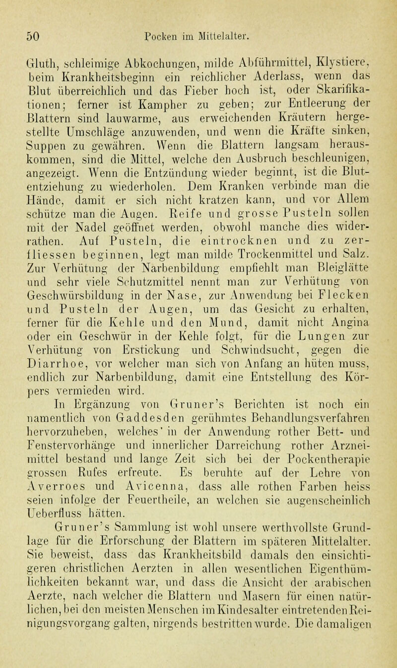 Gluth, schleimige Abkochungen, milde Abführmittel, Klystiere, beim Krankheitsbeginn ein reichlicher Aderlass, wenn das Blut überreichlich und das Fieber hoch ist, oder Skarifika- tionen; ferner ist Kampher zu geben; zur Entleerung der Blattern sind lauwarme, aus erweichenden Kräutern herge- stellte Umschläge anzuwenden, und wenn die Kräfte sinken, Suppen zu gewähren. Wenn die Blattern langsam heraus- kommen, sind die Mittel, welche den Ausbruch beschleunigen, angezeigt. Wenn die Entzündung wieder beginnt, ist die Blut- entziehung zu wiederholen. Dem Kranken verbinde man die Hände, damit er sich nicht kratzen kann, und vor Allem schütze man die Augen. Reife und grosse Pusteln sollen mit der Nadel geöffnet werden, obwohl manche dies wider- rathen. Auf Pusteln, die eintrocknen und zu zer- üiessen beginnen, legt man milde Trockenmittel und Salz. Zur Verhütung der Narbenbildung empfiehlt man Bleiglätte und sehr viele Schutzmittel nennt man zur Verhütung von Geschwürsbildung in der Nase, zur Anwendung bei Flecken und Pusteln der Augen, nm das Gesicht zu erhalten, ferner für die Kehle und den Mund, damit nicht Angina oder ein Geschwür in der Kehle folgt, für die Lungen zur Verhütung von Erstickung und Schwindsucht, gegen die Diarrhoe, vor welcher man sich von Anfang an hüten muss, endlich zur Narbenbildung, damit eine Entstellung des Kör- pers vermieden wird. In Ergänzung von Gruner's Berichten ist noch ein namentlich von Gaddesden gerühmtes Behandlungsverfahren hervorzuheben, welches' in der Anwendung rother Bett- und Fenstervorhänge und innerlicher Darreichung rother Arznei- mittel bestand und lange Zeit sich bei der Pockentherapie grossen Rufes erfreute. Es beruhte auf der Lehre von Averroes und Avicenna, dass alle rothen Farben heiss seien infolge der Feuertheile, an welchen sie augenscheinlich Ueberfluss hätten. Gruner's Sammlung ist wohl unsere werthvollste Grund- lage für die Erforschung der Blattern im späteren Mittelalter. Sie beweist, dass das Krankheitsbild damals den einsichti- geren christlichen Aerzten in allen wesentlichen Eigenthüm- lichkeiten bekannt war, und dass die Ansicht der arabischen Aerzte, nach welcher die Blattern und Masern für einen natür- lichen, bei den meisten Menschen im Kindesalter eintretenden Rei- nigungsvorgang galten, nirgends bestritten wurde. Die damaligen