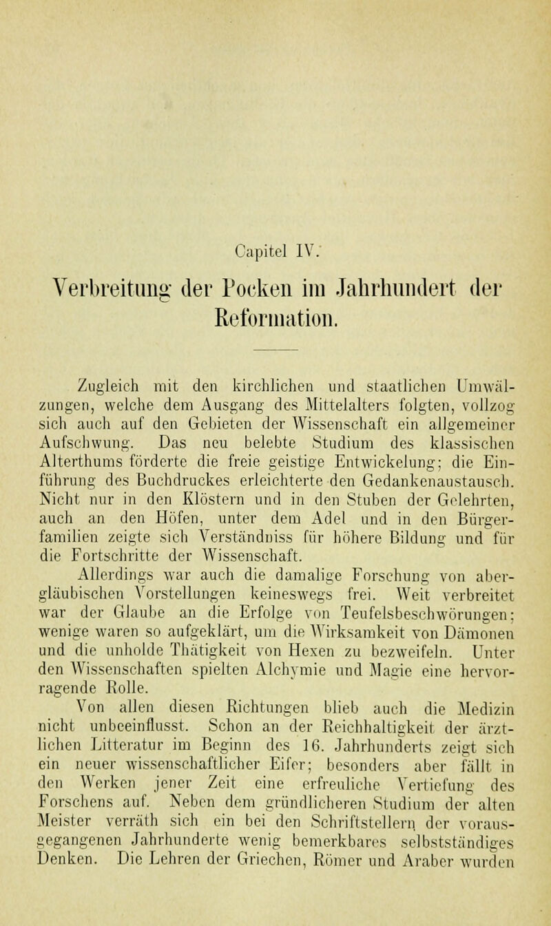 Verbreitung der Pocken im Jahrhundert der Reformation. Zugleich mit den kirchlichen und staatlichen Umwä zungen, welche dem Ausgang des Mittelalters folgten, vollzog s sich auch auf den Gebieten der Wissenschaft ein allgemeiner Aufschwung. Das neu belebte Studium des klassischen Alterthums förderte die freie geistige Entwickelung; die Ein- führung des Buchdruckes erleichterte den Gedankenaustausch. Nicht nur in den Klöstern und in den Stuben der Gelehrten, auch an den Höfen, unter dem Adel und in den Bürger- familien zeigte sich Verständniss für höhere Bildung und für die Fortschritte der Wissenschaft. Allerdings war auch die damalige Forschung von aber- gläubischen Vorstellungen keineswegs frei. Weit verbreitet war der Glaube an die Erfolge von Teufelsbeschwörungen; wenige waren so aufgeklärt, um die Wirksamkeit von Dämonen und die unholde Thätigkeit von Hexen zu bezweifeln. Unter den Wissenschaften spielten Alchymie und Magie eine hervor- ragende Rolle. Von allen diesen Richtungen blieb auch die Medizin nicht unbeeinflusst. Schon an der Reichhaltigkeit der ärzt- lichen Litteratur im Beginn des 16. Jahrhunderts zeigt sich ein neuer wissenschaftlicher Eifer; besonders aber fällt in den Werken jener Zeit eine erfreuliche Vertiefung des Forschens auf. Neben dem gründlicheren Studium der alten Meister verräth sich ein bei den Schriftstellern, der voraus- gegangenen Jahrhunderte wenig bemerkbares selbstständiges Denken. Die Lehren der Griechen, Römer und Araber wurden