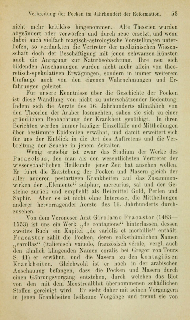 nicht mehr kritiklos hingenommen. Alte Theorien wurden abgeändert oder verworfen und durch neue ersetzt, und wenn dabei auch vielfach magisch-astrologische Vorstellungen unter- liefen, so verdankten die Vertreter der medizinischen Wissen- schaft doch der Beschäftigung mit jenen schwarzen Künsten auch die Anregung zur Naturbeobachtung. Ihre neu sich bildenden Anschauungen wurden nicht mehr allein von theo- retisch-spekulativen Krwägungen, sondern in immer weiterem Umfange auch von den eigenen Wahrnehmungen und Er- fahrungen geleitet. Für unsere Kenntnisse über die Geschichte der Pocken isl diese Wandlung von nicht zu unterschätzender Bedeutung. Indem sieh die Merzte des 16. Jahrhunderts allmählich von den Theorien der Araber losmachten, sahen sie >ii-li zu einer gründlichen Beobachtung der Krankheit genöthigt. In ihren Berichten weiden immer häufiger Einzelfälle und Uittheilangen über bestimmte Epidemien erwähnt, und damit erweitert sich für uns der Einblick in die Arl des Auftretens und die Ver- breitung der Seuche in jenem Zeitalter. Wenig ergiebig ist /war das Studium der Werke des Paracelsus, den man als den wesentlichsten Vertreter der wissenschaftlichen Heilkunde jener Zeit bat ansehen wollen. Er führt die Entstehung der Pocken und Hasern gleich der aller anderen pestartigen Krankheiten auf das Zusam n- wirken der „Elemente sulphur, mercurius, sal und der Ge- steine zurück und empfiehlt als Beilmittel Gold, Perlen und Saphir. Aber es ist nichl ohne Interesse, die Uittheilangen anderer hervorragender Aerzte des 16. Jahrhunderts durch- zusehen. Von dem VerODeser Arzt GirolamO Fraeasi nr i US.'i 1553) ist ans ein Werk „de contagione hinterlassen, dessen /weites Buch ein Kapitel „de variolis et morbillis enthalt. Fracastor zählt die Poeken. deren volkstümlichen Ramen „varollas (italienisch vaiuolo, französisch veröle, vergL auch den ähnlich klingenden Namen coralis bei Gregor von Tours S. 41) er erwähnt, und die Masern zu den kontagiösen Krankheiten. Gleichwohl ist er noch in der arabischen Anschauung befangen, dass die Pocken und Masern durch einen Gährungsvorgang entstehen, durch welchen das Blut von den mit dem Meustrualldut übernommenen schädlichen Stoffen gereinigt wird. Er sieht daher mir seinen Vorgängen, in jenen Krankheiten heilsame Vorgänge und trennt sie von