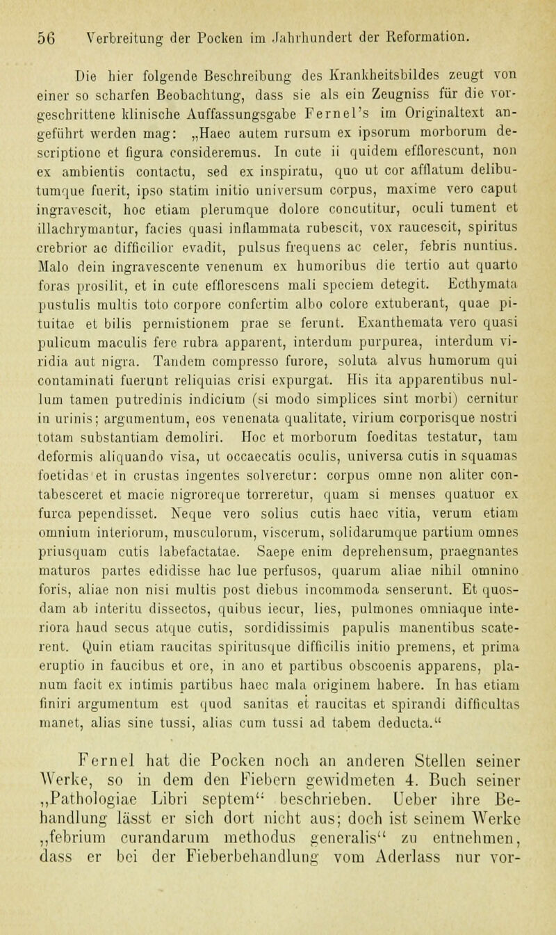 Die hier folgende Beschreibung des Krankheitsbildes zeugt von einer so scharfen Beobachtung, dass sie als ein Zeugniss für die vor- geschrittene klinische Auffassungsgabe Fernel's im Originaltext an- geführt werden mag: „Haec autem rursum ex ipsorum morborum de- scriptionc et figura consideremus. In cute ii quidem efflorescunt, non ex ambientis contactu, sed ex inspiratu, quo ut cor afflatum delibu- tumque fuerit, ipso statim initio Universum corpus, maxime vero caput ingravescit, hoc etiam plerumque dolore concutitur, oculi tument et illachrymantur, facies quasi inflammata rubescit, vox raucescit, Spiritus crebrior ac difficilior evadit, pulsus frequens ac celer, febris nuntius. Malo dein ingravescente venenum ex humoribus die tertio aut quarto foras prosilit, et in cute efflorescens mali spcciem detegit. Ecthymata pustulis multis toto corpore confertim albo colore extuberant, quae pi- tuitae et bilis permistionem prae se ferunt. Exanthemata vero quasi pulicum maculis fere rubra apparent, interdum purpurea, interdum vi- ridia aut nigra. Tandem compresso furore, soluta alvus humorum qui contaminati fuerunt reliquias crisi expurgat. His ita apparentibus nul- luni tarnen putredinis indicium (si modo simplices sint morbi) cernitur in urinis; argumentum, eos venenata qualitate. virium corporisque nostri totam substantiam demoliri. Hoc et morborum foeditas testatur, tam deformis aliquando visa, ut occaecatis oculis, universa cutis in squamas foetidas et in crustas ingentes solveretur: corpus omne non aliter con- tabesceret et macie nigroreque torreretur, quam si menses quatuor ex furca pependisset. Neque vero solius cutis haec vitia, verum etiam omniuin interiorum, musculorum, viscerum, solidarumque partium omnes priusquam cutis labefactatae. Saepe enim deprehensum, praegnantes maturos partes edidisse hac lue perfusos, quarum aliae nihil omnino foris, aliae non nisi multis post diebus incommoda senserunt. Et quos- dam ab interitu dissectos, quibus iecur, lies, pulmones omniaque inte- riora haud secus atque cutis, sordidissimis papulis manentibus scate- rent. Quin etiam raucitas spiritusque difflcilis initio premens, et prima eruptio in faucibus et ore, in ano et partibus obscoenis apparens, pla- num facit ex intimis partibus haec mala originem habere. In has etiam finiri argumentum est quod sanitas et raucitas et spirandi difficullas manet, alias sine tussi, alias cum tussi ad tabem deducta. Fernel hat die Pocken noch an anderen Stellen seiner Werke, so in dem den Fiebern gewidmeten 4. Buch seiner „Pathologiae Libri septem': beschrieben. Ueber ihre Be- handlung lässt er sich dort nicht aus; doch ist seinem Werke „febrium curandarum methodus generalis zu entnehmen, dass er bei der Fieberbehandlung vom Aderlass nur vor-