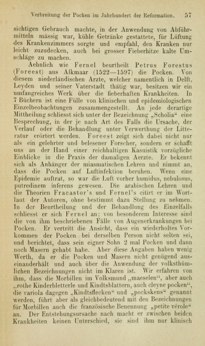 sichtigen Gebrauch machte, in der Anwendung von Abführ- mitteln massig war, kühle Getränke gestattete, für Lüftung des Krankenzimmers sorgte und empfahl, den Kranken nur leichl zuzudecken, auch bei grosser Fieberhitze kalte L'm- s< hläge zu machen. Aehnlich wie Kernel beurtheilt Petrus Forest us (Foreesti a.us Alkmaar 11522—i:V.»7 die Pocken. Von diesem niederländischen Arzte, welcher namentlich in Delft, Leyden und seiner Vaterstadt thätig war. besitzen wir ein umfangreiches Werk über die fieberhaften Krankheiten. In 7 Büchern ist eine Fülle von klinischen and epidemiologischen Einzelbeobachtungen zusammengestellt. An jede derartige Mittheilung schliessl sich unter der Bezeichnung „Scholia eine Besprechung, in der je nach An des Falls die Ursache, der Verlauf oder die Behandlung unier Verwerthung der Litte- ratur erörtert werden. Foreesl zeigl sich dabei nichl our als ein gelehrter und belesener Forscher, Bondern er schafft uns an der Hand einer reichhaltigen Kasuistik vorzügliche Einblicke in die Praxis der damaligen Aerzte. Er bekennt sich als Anhänger der miasmatischen Lehren und nimmt an, dass die Pocken auf Luftinfektion beruhen. Wenn eine Epidemie auftrat, so war die l.uli vorher humidus, nebulosus, putredinem inferens gewesen Die arabischen Leinen und die Theorien Fracastor's und Fernel's citirt er im Wort- laut der Autoren, ohne bestii t da/u Stellung zu nehmen. In der Beurtheilung und der Behandlung des Einzelfalls schliessl er sich Ferne) an; von besonderem Interesse sind die von ihm beschriebenen Falle von Augenerkrankungen bei Pocken. Er vertritl die Ansicht, dass ein wiederholtes Vor- kommen der Pocken bei derselben Person nicht seltei und berichtet, dass sein eigner Sohn 2 mal Pocken und dann noch Masern gehabl habe. Aber diese Angaben haben wenig Werth, da er die Pocken und Masern nicht genügend aus- einanderhält und auch iiher die Anwendung der volkstüm- lichen Bezeichnungen nichl im Klaren ist. Wir erfahren von ihm. dass die Morhilleu im Volksmund „maeselen, aber auch „rothe Kinderbletterle und Kindtsblattern, auch cleyne pocken, die Variola dagegen „Kindtsflecken und „pockskens genannt werden, fuhrt aber als gleichbedeutend mit den Bezeichnungen für Morliillen auch die französische Benennung „petite veröle an. Der Entstehungsursache nach macht er zwischen beiden Krankheiten keinen Unterschied, sie sind ihm nur klinisch