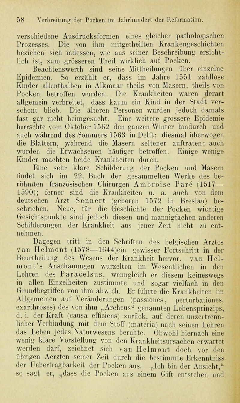verschiedene Ausdrucksformen eines gleichen pathologischen Prozesses. Die von ihm mitgetheilten Krankengeschichten beziehen sich indessen, wie aus seiner Beschreibung ersicht- lich ist, zum grösseren Theil wirklich auf Pocken. Beachtenswert sind seine Mittheilungen über einzelne Epidemien. So erzählt er, dass im Jahre 1551 zahllose Kinder allenthalben in Alkmaar theils von Masern, theils von Pocken betroffen wurden. Die Krankheiten waren derart allgemein verbreitet, dass kaum ein Kind in der Stadt ver- schont blieb. Die älteren Personen wurden jedoch damals fast gar nicht heimgesucht. Eine weitere grössere Epidemie herrschte vom Oktober 1562 den ganzen Winter hindurch und auch während des Sommers 1563 inDelft; diesmal überwogen die Blattern, während die Masern seltener auftraten; auch wurden die Erwachsenen häufiger betroffen. Einige wenige Kinder machten beide Krankheiten durch. Eine sehr klare Schilderung der Pocken und Masern findet sich im 22. Buch der gesammelten Werke des be- rühmten französischen Chirurgen Ambroise Pare (1517— 1590); ferner sind die Krankheiten u. a. auch von dem deutschen Arzt Sennert (geboren 1572 in Breslau) be- schrieben. Neue, für die Geschichte der Pocken wichtige Gesichtspunkte sind jedoch diesen und mannigfachen anderen Schilderungen der Krankheit aus jener Zeit nicht zu ent- nehmen. Dagegen tritt in den Schriften des belgischen Arztes van Helmont (1578—1644)ein gewisser Fortschritt in der Beurtheilung des Wesens der Krankheit hervor, van Hel- mont's Anschauungen wurzelten im Wesentlichen in den Lehren des Paracelsus, wenngleich er diesem keineswegs in allen Einzelheiten zustimmte und sogar vielfach in den Grundbegriffen von ihm abwich. Er führte die Krankheiten im Allgemeinen auf Veränderungen (passiones, perturbationes, exarthroses) des von ihm „Archeus genannten Lebensprinzips, d. i. der Kraft (causa efficiens) zurück, auf deren unzertrenn- licher Verbindung mit dem Stoff (materia) nach seinen Lehren das Leben jedes Naturwesens beruhte. Obwohl hiernach eine wenig klare Vorstellung von den Krankheitsursachen erwartet werden darf, zeichnet sich van Helmont doch vor den übrigen Aerzten seiner Zeit durch die bestimmte Erkenntniss der üebertragbarkeit der Pocken aus. „Ich bin der Ansicht, so sagt er, „dass die Pocken aus einem Gift entstehen und