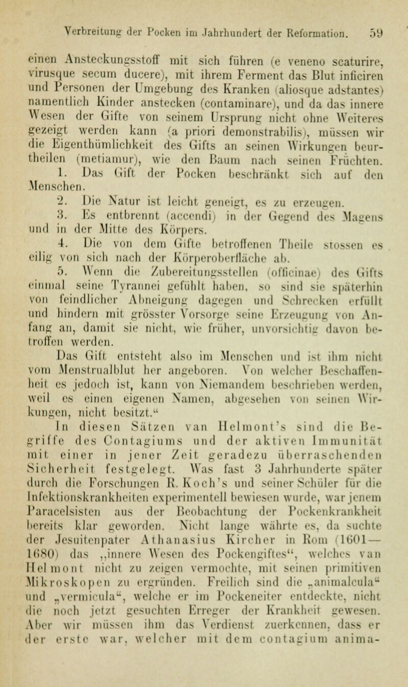 einen Ansteckungsstoff mit sich führen (e veneno scaturire, virusque secum ducere), mit ihrem Ferment das Blut inficiren und Personen der Umgebung des Kranken (aliosque adstantes) namentlich Kinder anstecken (contaminare), und da das innere Wesen der Gifte von seinem Ursprung nichi ohne Weiteres gezeigt werden kann (a priori demonstrabilisi, müssen wir die Eigenthümlicbkeil des Gifts an seinen Wirkungen beur- theilen (metiamur), wie den Baum Dach seinen Fruchten. 1. Das (iifi der Pocken beschränkt sieh auf den .Menschen. 2. hie Natur isi Leicht geneigt, es zu erzeugen. '■'>. Es entbrennt (accendi) m der Gegend de- Magens und in der Mine de.- Körpers. 4. Die von dem Gifte betroffenen Tbeile stossen es eilig von sieb nach der Körperoberfläche ab. 5. Wenn die Zubereitungsstellen (officinae) des Gifts einmal seine Tyra 'i gefühlt haben, so Bind sie späterhin von feindlicher Abneigung dagegen und Schrecken erfüllt und bindern mii grösster Vorsorge seine Erzeugung von An- fang an, damit sie nieht, wie früher, unvorsichtig davon be- I rollen werden. Das Gifl entstellt also im Menschen und isl dun nichi vom Menstrualblul her angeboren. Von welcher Beschaffen- heil es jedoch ist, kann von Niemandem beschrieben werden. weil es einen eigenen Namen, abgesehen \ii -einen Wir- kungen, nichi besitzt. In diesen Sätzen \an Belmont's sind die Be- griffe des Contagiums und der aktiven Immunität mit einer in jener Zeit gerade/u überraschenden Sicherheit festgelegt. Was fast 3 Jahrhunderte später durch die Forschungen Et. Koch's und seiner Schüler für die Infektionskrankheiten experimentell bewiesen winde, war jenem Paracelsisten aus der Beobachtung der Pockenkrankheit bereits klar geworden. Nichi lange währte es. da suchte der Jesuitenpater Athanasius Kircher in Rom 1601 — 1680) d;i- ..innere Wesen des Pockengiftes, welche- \an Helmoni nichi zu /eigen vermochte, mit seinen primitiven Mikroskopen /u ergründen. Freilich sind die „animalcula und „vermicula, welche er im Pockeneiter entdeckte, nichi die noch jetzt gesuchten Erreger der Krankheit gewesen. Aber wir müssen ihm da- Verdienst zuerkennen, dass er der erste war. welcher mit dem contagium anima-