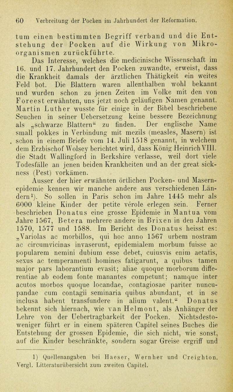 tum einen bestimmten Begriff verband und die Ent- stehung der Pocken auf die Wirkung von Mikro- organismen zurückführte. Das Interesse, welches die medicinische Wissenschaft im 16. und 17. Jahrhundert den Pocken zuwandte, erweist, dass die Krankheit damals der ärztlichen Thätigkeit ein weites Feld bot. Die Blattern waren allenthalben wohl bekannt und wurden schon zu jenen Zeiten im Volke mit den von Foreest erwähnten, uns'jetzt noch geläufigen Namen genannt. Martin Luther wusste für einige in der Bibel beschriebene Seuchen in seiner Uebersetzung keine bessere Bezeichnung als „schwarze Blattern zu finden. Der englische Name small pokkes in Verbindung mit mezils (measles, Masern) ist schon in einem Briefe vom 14. Juli 1518 genannt, in welchem dem Erzbischof Wolsey berichtet wird, dass König Heinrich VIII. die Stadt Wallingford in Berkshire verlasse, weil dort viele Todesfälle an jenen beiden Krankheiten und an der great sick- ness (Pest) vorkämen. Ausser der hier erwähnten örtlichen Pocken- und Masern- epidemie kennen wir manche andere aus verschiedenen Län- dern1). So sollen in Paris schon im Jahre 1445 mehr als 6000 kleine Kinder der petite veröle erlegen sein. Ferner beschrieben Donatus eine grosse Epidemie in Mantua vom Jahre 1567, Betera mehrere andere in Brixen in den Jahren 1570, 1577 und 1588. Im Bericht des Donatus heisst es: „Variolas ac morbillos, qui hoc anno 1567 urbem nostram ac circumvicinas invaserunt, epidemialem morbum fuisse ac populärem nemini dubium esse debet, cuiusvis enim aetatis, sexus ac temperamenti homines fatigarunt, a quibus tarnen major pars laborantium evasit; aliae quoque morborum diffe- rentiae ab eodem fönte manantes competunt; namque inter acutos morbos quoque locandae, contagiosae pariter nuneu- pandae cum contagii seminaria quibus abundant, et in se inclusa habent transfundere in alium valent. Donatus bekennt sich hiernach, wie van Helmont, als Anhänger der Lehre von der (Jebertragbarkeit der Pocken. Nichtsdesto- weniger führt er in einem späteren Capitel seines Buches die Entstehung der grossen Epidemie, die sich nicht, wie sonst, auf die Kinder beschränkte, sondern sogar Greise ergriff und 1) Quellenangaben bei Haeser, Wem her und Creighton. Vergl. Litteraturübersicht zum zweiten Capitel.