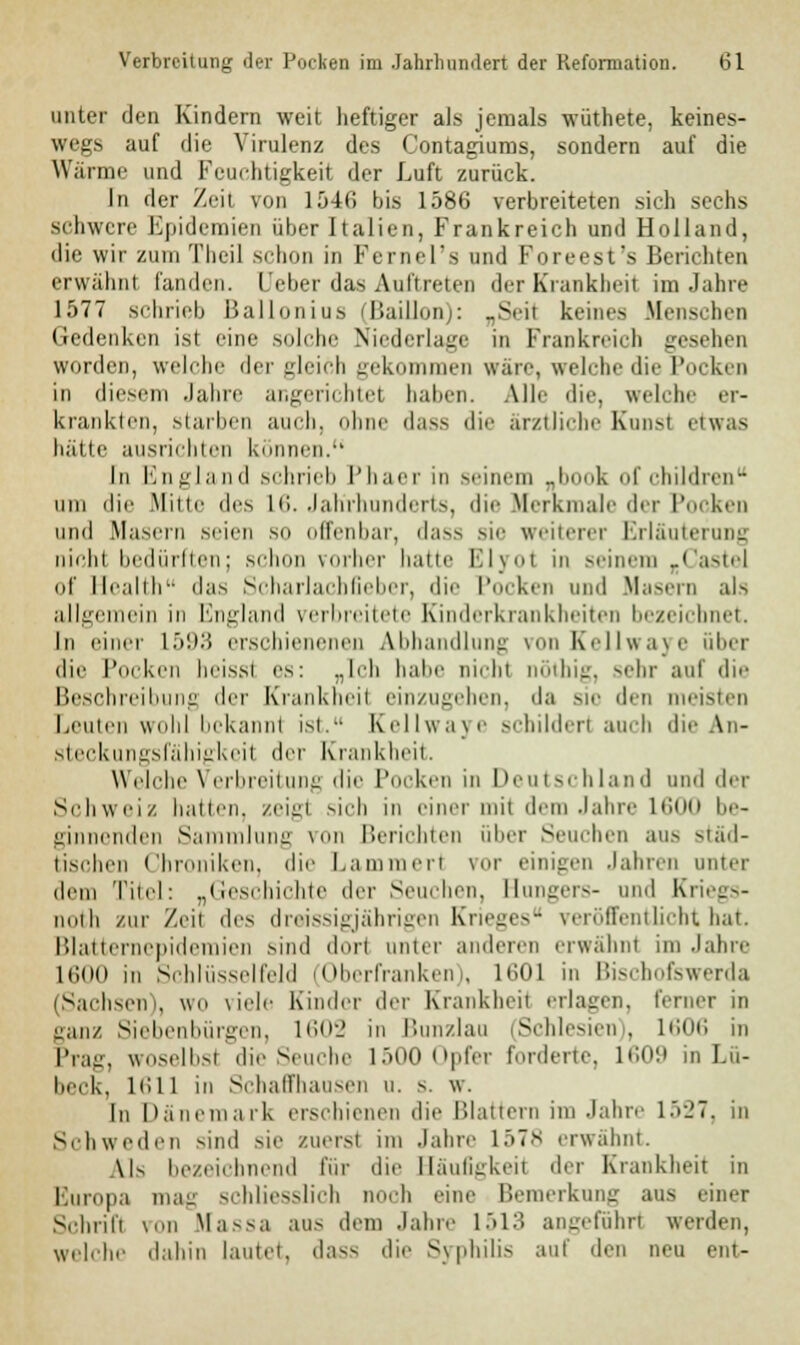 unter den Kindern weit heftiger als jemals wüthete, keines- wegs auf die Virulenz des Contagiums, sondern auf die Wärme und Feuchtigkeit der Luft zurück. In der Zeit von 1546 bis 1586 verbreiteten sieh sechs schwere Epidemien über Italien, Frankreich und Holland, die wir zum Theil schon in Fcrnel'a und Foreest's Berichten erwähnt landen. Ueber das Auftreten der Krankbeil im Jahre 1577 schrieb Ballonius fJBaillon): „Seil keines Mensehen (iedeiikeii ist eine solche Niederlage in Frankreich gesehen worden, welche der gleich gekommen wate, welche die Pocken in diesem Jahre angerichtet haben. Alle die, welche er- krankten, starben auch, ohne dass die arztliche Kunst etwas hätte ausrichten können. In England schrieb Phaer in seinem J k of chüdren um die Mitte des L6. Jahrhunderts, die Merkmale der Pocken und Maseru seien so offenbar, dass sie weiterer Erläuterung nicht bedürften; schon vorher hatte Elyol in seinem rCasteJ of Health das Scharlachfieber, die Pocken und Masern als allgemein in England verbreitete Einderkrankheiten bezeichnet. In einer i.'i'.i:) erschienenen Abhandlung von Kellwaye über die Pocken heissl es: „Ich habe nicht nöthig, sehr auf die Beschreibung der Krankheil einzugehen, da sie den meisten Leuten wohl bckannl ist.- Kellwaye schildert auch die An- steckungsfähigkeii der Krankheit. Welche Verbreitung die Pocken in Deutschland und der Schweiz hatten, zeigt sich in einer mit dem Jahre L600 be- ginnenden Sammlung von Berichten über Seuchen aus städ- tischen Chroniken, die Lammert vor einigen Jahren unter dem Titel: „Geschichte der Seuchen. Hungers- und Kriegs- imih zur Zeit des dreissigjährigen Krieges veröffentlicht hat. Blatternepideraien sind dort unter anderen erwähnt im Jahre Kiott in Schlüsselfeld (Oberfranken), 1601 in Bischofswerda iSächseln, wo \iele Kinder der Krankheit erlagen, ferner in ganz Siebenbürgen, 1602 in Bunzlau (Schlesien), 1606 in Prag, woselbst die Seuche 1500 Opfer forderte, 1609 in Lü- beck, 1611 in Schaffhausen u. s. w. In Dänemark erschienen die Blattern im Jahre 1527, in Schweden sind sie zuerst im Jahre 157* erwähnt. \K bezeichnend für die Häufigkeit der Krankheit in Buropa mag schliesslich noch eine Bemerkung aus einer Schrift von Massa aus dem Jahre 1513 angeführt werden, welche dahin lautet, dass die Syphilis auf den neu ent-
