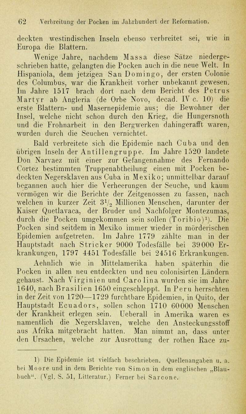 deckten westindischen Inseln ebenso verbreitet sei, wie in Europa die Blattern. Wenige Jahre, nachdem Massa diese Sätze niederge- schrieben hatte, gelangten die Pocken auch in die neue Welt. In Hispaniola, dem jetzigen San Domingo, der ersten Culonie des Columbus, war die Krankheit vorher unbekannt gewesen. Im Jahre 1517 brach dort nach dem Bericht des Petrus Martyr ab Angleria (de Orbe Novo, decad. IV c. 10) die erste Blattern- und Masernepidemie aus; die Bewohner der Insel, welche nicht schon durch den Krieg, die Hungersnoth und die Frohnarbeit in den Bergwerken dahingerafft waren, wurden durch die Seuchen vernichtet. Bald verbreitete sich die Epidemie nach Ouba und den übrigen Inseln der Antillengruppe. Im Jahre 1520 landete Don Narvaez mit einer zur Gefangennahme des Fernando Cortez bestimmten Truppenabtheilung einen mit Pocken be- deckten Negersklaven aus Cuba in Mexiko; unmittelbar darauf begannen auch hier die Verheerungen der Seuche, und kaum vermögen wir die Berichte der Zeitgenossen zu fassen, nach welchen in kurzer Zeit 3Vo Millionen Menschen, darunter der Kaiser Quetlavaca, der Bruder und Nachfolger Montezumas, durch die Pocken umgekommen sein sollen (Toribio)1). Die Pocken sind seitdem in Mexiko immer wieder in mörderischen Epidemien aufgetreten. Im Jahre 1779 zählte man in der Hauptstadt nach Stricker 9000 Todesfälle bei 39000 Er- krankungen, 1797 4451 Todesfälle bei 24516 Erkrankungen. Aehnüch wie in Mittelamerika haben späterhin die Pocken in allen neu entdeckten und neu colonisirten Ländern gehaust. Nach Virginien und Carolina wurden sie im Jahre 1640, nach Brasilien 1650 eingeschleppt. In Peru herrschten in der Zeit von 1720—1729 furchtbare Epidemien, in Quito, der Hauptstadt Ecuadors, sollen schon 1710 60000 Menschen der Krankheit erlegen sein. Ueberali in Amerika waren es namentlich die Negersklaven, welche den Ansteckungsstoff aus Afrika mitgebracht hatten. Man nimmt an, dass unter den Ursachen, welche zur Ausrottung der rothen Kace zu- 1) Die Epidemie ist vielfach beschrieben. Quellenangaben u. a. bei Moore und in dem Berichte von Simon in dem englischen „Blau- buch. (Vgl. S. 51, Litteratur.) Ferner bei Sarcone.