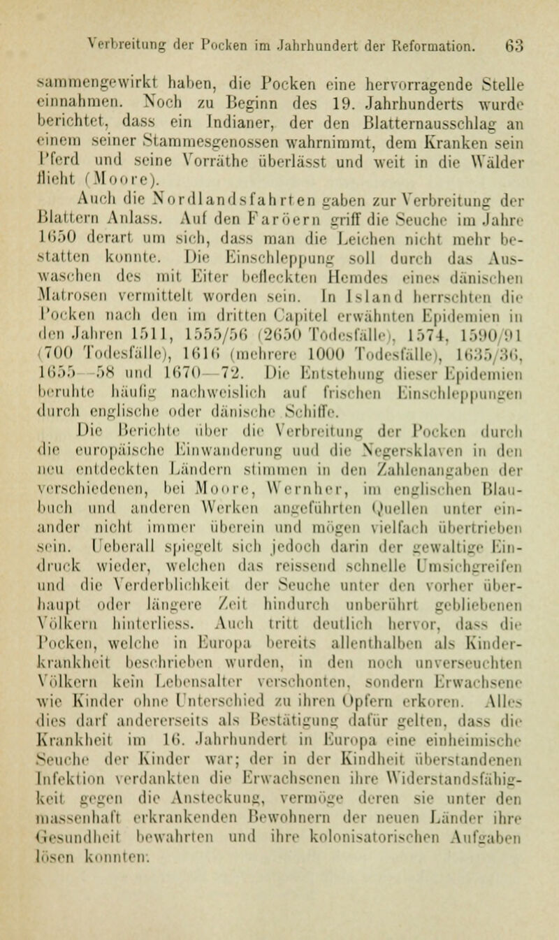 sammengewirkl haben, die Pocken eine hervorragende Stelle einnahmen. Noch zu Beginn des 19. Jahrhunderts wurde berichtet, dass ein Indianer, der den Blatternausschlag an einem seiner Stammesgenossen wahrnimmt, dem Kranken sein Pferd und seine Vorräthe überlässt und weit in die Wälder flieht (Moore). Auch die Nordlandsfahrten gaben zur Verbreitung dei lilaiicrn Anlass. Auf den Färbern griff die Seuche im Jahre L650 derart um sich, dass man die Leichen nicht mehr be- statten konnte. Die Einschleppung soll durch das Aus- waschen des mit Eiter befleckten Hemdes eines dänischen Matrosen vermittelt winden sem. in Island herrschten die Pocken nach den im dritten Gapitel erwähnten Epidemien in den Jahren L511, L555/56 (2650 Todesfälle), 1574, 1590/91 (700 Todesfälle), 1616 (mehrere 1000 Todesfälle), 1635/36, 1655 58 und K!7(i 72. Die Entstehung dieser Epidemien beruhte häufig nachweislich aul frischen Einschleppungen durch engliscl ler dänische Schilfe. Die Berichte über die Verbreitung der Pocken durch die europäische Einwanderung uud die Negersklaven in den neu entdeckten Landern stimmen in den Zahlenangaben der verschiedenen, bei Moore, Wernher, im englischen Blau- buch und anderen Werken angeführten Quellen unter ein- ander nichi immer überein und mögen vielfach übertrieben sein, rjeberall Spiegel! sich jedoch darin der gewaltige Ein- druck wieder, welchen das reissend schnelle Umsichgreifen und die Verderblichkeil der Seuche unter den vorher über- haupl oder längere Zeil hindurch nnberührl gebliebenen Völkern hinterliess. Auch tritt deutlich hervor, da— die Pocken, welche in Buropa bereits allenthalben als Kinder- krankheil beschrieben wurden, in den noch unverseuchten Völkern kein Lebensalter verschonten, sondern Erwachsene wie Kinder ohne Unterschied zu ihren Opfern erkoren. Alles dies darf andererseits als Bestätigung dafür gelten, dass die Krankheii im 16. Jahrhundert in Europa eine einheimische Seuche der Kinder war; der in der Kindheit überstand euer Infektion verdankten die Erwachsenen ihre Widerstandsfähig- keil gegen die Ansteckung, vermöge deren sie unter der massenhaft erkrankenden Bewohnern der neuen Lander ihre Gesundheil bewahrten und ihre kolonisatorischen Aufgaben losen konnten.