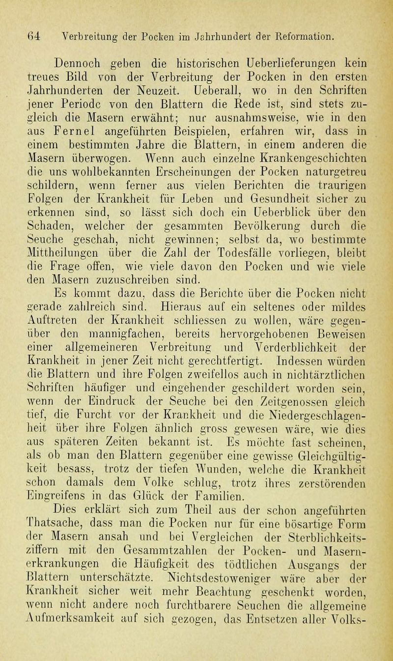 Dennoch geben die historischen Ueberlieferungen kein treues Bild von der Verbreitung der Pocken in den ersten Jahrhunderten der Neuzeit. Ueberall, wo in den Schriften jener Periode von den Blattern die Rede ist, sind stets zu- gleich die Masern erwähnt; nur ausnahmsweise, wie in den aus Fernel angeführten Beispielen, erfahren wir, dass in einem bestimmten Jahre die Blattern, in einem anderen die Masern überwogen. Wenn auch einzelne Krankengeschichten die uns wohlbekannten Erscheinungen der Pocken naturgetreu schildern, wenn ferner aus vielen Berichten die traurigen Folgen der Krankheit für Leben und Gesundheit sicher zu erkennen sind, so lässt sich doch ein Ueberblick über den Schaden, welcher der gesammten Bevölkerung durch die Seuche geschah, nicht gewinnen; selbst da, wo bestimmte Mittheilungen über die Zahl der Todesfälle vorliegen, bleibt die Frage offen, wie viele davon den Pocken und wie viele den Masern zuzuschreiben sind. Es kommt dazu, dass die Berichte über die Pocken nicht gerade zahlreich sind. Hieraus auf ein seltenes oder mildes Auftreten der Krankheit schliessen zu wollen, wäre gegen- über den mannigfachen, bereits hervorgehobenen Beweisen einer allgemeineren Verbreitung und Verderblichkeit der Krankheit in jener Zeit nicht gerechtfertigt. Indessen würden die Blattern und ihre Folgen zweifellos auch in nichtärztlichen Schriften häufiger und eingehender geschildert worden sein, wenn der Eindruck der Seuche bei den Zeitgenossen gleich tief, die Furcht vor der Krankheit und die Niedergeschlagen- heit über ihre Folgen ähnlich gross gewesen wäre, wie dies aus späteren Zeiten bekannt ist. Es möchte fast scheinen, als ob man den Blattern gegenüber eine gewisse Gleichgültig- keit besass, trotz der tiefen Wunden, welche die Krankheit schon damals dem Volke schlug, trotz ihres zerstörenden Eingreifens in das Glück der Familien. Dies erklärt sich zum Theil aus der schon angeführten Thatsache, dass man die Pocken nur für eine bösartige Form der Masern ansah und bei Vergleichen der Sterblichkeits- ziffern mit den Gesammtzahlen der Pocken- und Masern- erkrankungen die Häufigkeit des tödtlichen Ausgangs der Blattern unterschätzte. Nichtsdestoweniger wäre aber der Krankheit sicher weit mehr Beachtung geschenkt worden, wenn nicht andere noch furchtbarere Seuchen die allgemeine Aufmerksamkeit auf sich gezogen, das Entsetzen aller Volks-
