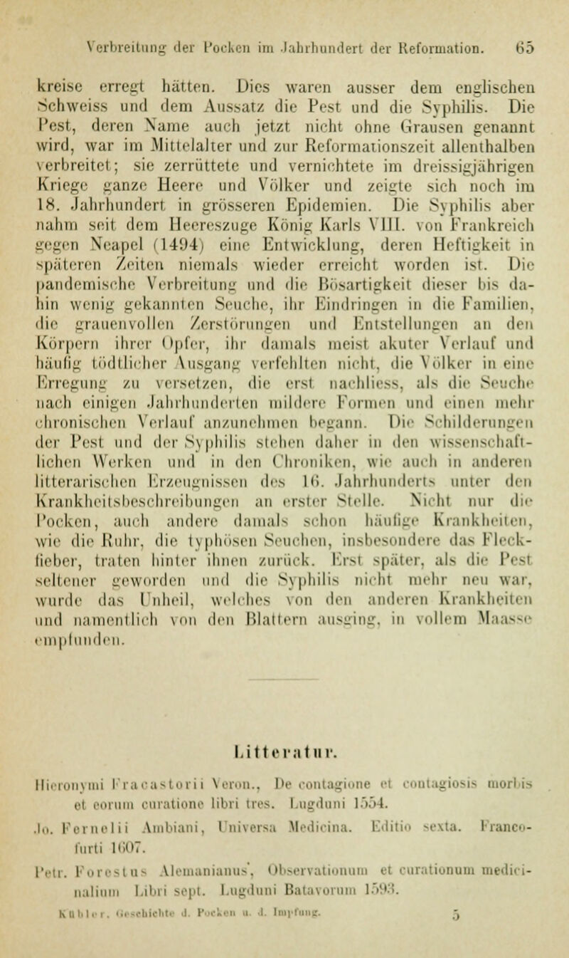 kreise erregt halten. Dies waren ausser dem englischen Schweiss und dem Aussatz die Pest und die Syphilis. Die Pest, deren Name auch jetzt nicht ohne Grausen genannt wird, war im Mittelalter und zur Reformationszeit allenthalben verbreitet; sie zerrüttete und vernichtete im dreissigjährigen Kriege ganze Heere und Volker und zeigte sich noch im In. Jahrhundert in grösseren Epidemien. Die Syphilis aber nahm seit dem Heereszuge König Karls \ III. von Frankreich gegen Neapel (1494) eine Entwicklung, deren Heftigkeit in späteren Zeiten niemals wieder erreicht worden ist. Die pandemische Verbreitung und die Bösartigkeit dieser bis da- hin wenig gekannten Seuche, ihr Eindringen in die Familien, die grauenvollen Zerstörungen und Entstellungen an den Körpern ihrer Opfer, ihr damals meisl akuter Verlauf and luiidig tödtücher Ausgang verfehlten nicht, die Völker in eine Erregung zu versetzen, die erst nachliess, als die Seuche nach einigen Jahrhunderten mildere Formen und einen mehr chronischen Verlauf anzunehmen begann. Die Schilderungen der l'esl und der S\ philis Stehen daher in den wissenschaft- lichen Werken und in den Chroniken, wie auch in anderen litterarischen Erzeugnissen des 16. Jahrhunderts unter den Krankheitsbeschreibungen an erster Stelle. Nii In nur die Pocken, auch andere damals schon häufige Krankheiten, wie die Kuhr, die typhosen Seuchen, insbesondere das Fleck- Geber, traten hinter ihnen zurück. Ersl später, al> die Pesl seltener geworden I die Syphilis nicht mehr neu war. wurde das Unheil, welches von den anderen Krankheiten und namentlich von den Blattern ausging, in vollem Haasse empfunden. Litt erat u r. Hicronymi l racastorii Veron., De contagione et contagiosis morbis et eoi um ouratione libri tres. Lugdani 1554. Jo. Pernelii Ambiani, üniversa Hedicina. IMiti sexta. Pranco- l'urti 1607. Petr. Porestua Alemanianus', Observationum et curationum medici- nalium Libri sept. Lugduni Batavorum 15