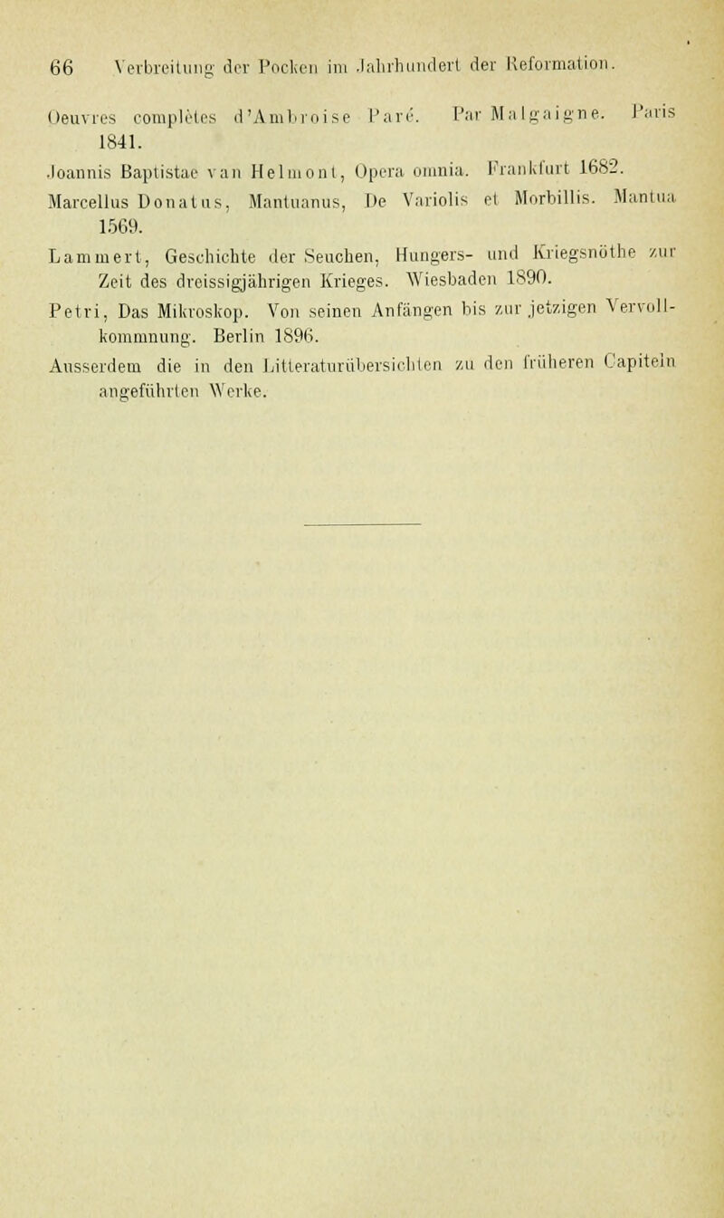 Oeuvres completes d'Ambroise Pari1. Par Malgaigne. Paris 1841. Joannis Baptistae van Helmont, Opera omnia. Frankfurt 1682. Marcellus Dona Ins. Mantuanus, De Variolis el Morbillis. Mantua 1569. Lammert, Geschichte der Seuchen, Hungers- und Kriegsnöthe zur Zeit des dreissigjährigen Krieges. Wiesbaden 1890. Petri, Das Mikroskop. Von seinen Anfängen bis zur jetzigen Vervoll- kommnung. Berlin 1896. Ausserdem die in den Litteraturübersichten ZU den früheren Capitein angeführten Werke.