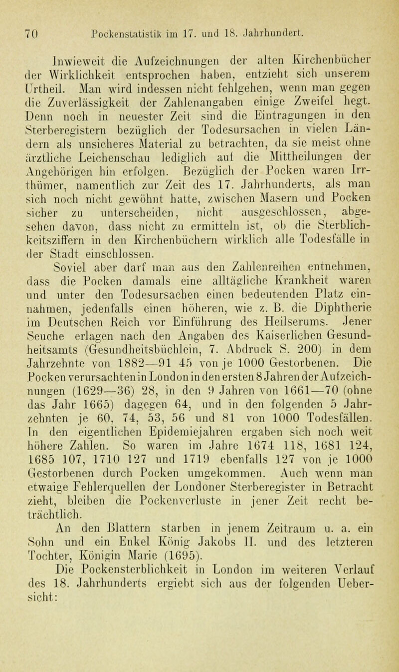 Inwieweit die Aufzeichnungen der alten Kirchenbücher der Wirklichkeit entsprochen haben, entzieht sich unserem Urtheil. Man wird indessen nicht fehlgehen, wenn man gegen die Zuverlässigkeit der Zahlenangaben einige Zweifel hegt. Denn noch in neuester Zeit sind die Eintragungen in den Sterberegistern bezüglich der Todesursachen in vielen Län- dern als unsicheres Material zu betrachten, da sie meist ohne ärztliche Leichenschau lediglich aut die Mittheilungen der Angehörigen hin erfolgen. Bezüglich der Pocken waren Irr- thümer, namentlich zur Zeit des 17. Jahrhunderts, als man sich noch nicht gewöhnt hatte, zwischen Masern und Pocken sicher zu unterscheiden, nicht ausgeschlossen, abge- sehen davon, dass nicht zu ermitteln ist, ob die Sterblich- keitsziffern in den Kirchenbüchern wirklich alle Todesfälle in der Stadt einschlössen. Soviel aber darf man aus den Zahlenreihen entnehmen, dass die Pocken damals eine alltägliche Krankheit waren und unter den Todesursachen einen bedeutenden Platz ein- nahmen, jedenfalls einen höheren, wie z. B. die Diphtherie im Deutschen Reich vor Einführung des Heilserums. Jener Seuche erlagen nach den Angaben des Kaiserlichen Gesund- heitsamts (Gesundheitsbüchlein, 7. Abdruck S. 200) in dem Jahrzehnte von 1882—91 45 von je 1000 Gestorbenen. Die Pocken verursachten in London in den ersten 8 Jahren der Aufzeich- nungen (1629—36) 28, in den 9 Jahren von 1661—70 (ohne das Jahr 1665) dagegen 64, und in den folgenden 5 Jahr- zehnten je 60, 74, 53, 56 und 81 von 1000 Todesfällen. In den eigentlichen Epidemiejahren ergaben sich noch weit höhere Zahlen. So waren im Jahre 1674 118, 1681 124, 1685 107, 1710 127 und 1719 ebenfalls 127 von je 1000 Gestorbenen durch Pocken umgekommen. Auch wenn man etwaige Fehlerquellen der Londoner Sterberegister in Betracht zieht, bleiben die Pocken Verluste in jener Zeit recht be- trächtlich. An den Blattern starben in jenem Zeitraum u. a. ein Sohn und ein Enkel König Jakobs II. und des letzteren Tochter, Königin Marie (1695). Die Pockensterblichkeit in London im weiteren Verlauf des 18. Jahrhunderts ergiebt sich aus der folgenden Ueber- sicht: