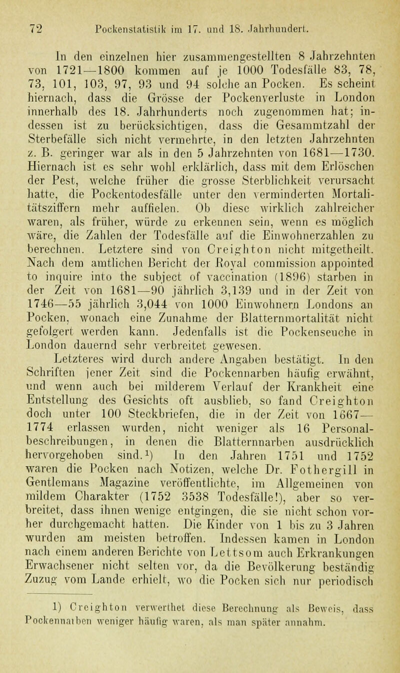 In den einzelnen hier zusammengestellten 8 Jahrzehnten von 1721 — 1800 kommen auf je 1000 Todesfälle 83, 78, 73, 101, 103, 97, 93 und 94 solche an Pocken. Es scheint hiernach, dass die Grösse der Pockenverluste in London innerhalb des 18. Jahrhunderts noch zugenommen hat; in- dessen ist zu berücksichtigen, dass die Gesammtzahl der Sterbefälle sich nicht vermehrte, in den letzten Jahrzehnten z. B. geringer war als in den 5 Jahrzehnten von 1681—1730. Hiernach ist es sehr wohl erklärlich, dass mit dem Erlöschen der Pest, welche früher die grosse Sterblichkeit verursacht hatte, die Pockentodesfälle unter den verminderten Mortali- tätsziffern mehr auffielen. Ob diese wirklich zahlreicher waren, als früher, würde zu erkennen sein, wenn es möglich wäre, die Zahlen der Todesfälle auf die Einwohnerzahlen zu berechnen. Letztere sind von Creighton nicht mitgetheilt. Nach dem amtlichen Bericht der Royal commission appointed to inquire into the subject of vaccination (1896) starben in der Zeit von 1681—90 jährlich 3,139 und in der Zeit von 1746—55 jährlich 3,044 von 1000 Einwohnern Londons an Pocken, wonach eine Zunahme der Blatternmortalität nicht gefolgert werden kann. Jedenfalls ist die Pockenseuche in London dauernd sehr verbreitet gewesen. Letzteres wird durch andere Angaben bestätigt. In den Schriften jener Zeit sind die Pockennarben häufig erwähnt, und wenn auch bei milderem Verlauf der Krankheit eine Entstellung des Gesichts oft ausblieb, so fand Creighton doch unter 100 Steckbriefen, die in der Zeit von 1667— 1774 erlassen wurden, nicht weniger als 16 Personal- beschreibungen, in denen die Blatternnarben ausdrücklich hervorgehoben sind.1) In den Jahren 1751 und 1752 waren die Pocken nach Notizen, welche Dr. Fothergill in Gentlemans Magazine veröffentlichte, im Allgemeinen von mildem Charakter (1752 3538 Todesfälle!), aber so ver- breitet, dass ihnen wenige entgingen, die sie nicht schon vor- her durchgemacht hatten. Die Kinder von 1 bis zu 3 Jahren wurden am meisten betroffen. Indessen kamen in London nach einem anderen Berichte von Lettsom auch Erkrankungen Erwachsener nicht selten vor, da die Bevölkerung beständig Zuzug vom Lande erhielt, wo die Pocken sich nur periodisch 1) Creighton verwerlhet diese Berechnung als Beweis, dass Pockennaiben weniger häufig waren, als man später annahm.