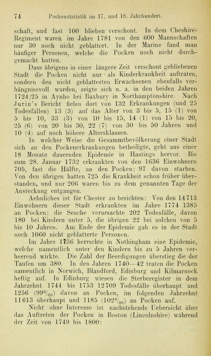 schaft, und fast 100 blieben verschont. In dem Cheshire- Regiment waren im Jahre 1781 von den 600 Mannschaften nur 30 noch nicht geblättert. In der Marine fand man häufiger Personen, welche die Pocken noch nicht durch- gemacht hatten. Uass übrigens in einer längere Zeit verschont gebliebenen Stadt die Pocken nicht nur als Kinderkrankheit auftraten, sondern den nicht geblätterten Erwachsenen ebenfalls ver- hängnissvoll wurden, zeigte sich u. a. in den beiden Jahren 1724/25 in Aynho bei Baxbury in Northamptonshire. Nach Jurin's Bericht fielen dort von 132 Erkrankungen (und 25 Todesfällen) 13 (3) auf das Alter von 3 bis 5, 15 (1) von 5 bis 10, 33 (3) von 10 bis 15, 14 (1) von 15 bis 20, 25 (6) von 20 bis 30, 22 (7) von 30 bis 50 Jahren und 10 (4) auf noch höhere Altersklassen. In welcher Weise die Gesammtbevölkerung einer Stadt sich an den Pockenerkrankungen betheiligte, geht aus einer 18 Monate dauernden Epidemie in Hastings hervor. Bis zum 28. Januar 1732 erkrankten von den 1636 Einwohnern 705, fast die Hälfte, an den Pocken; 97 davon starben. Von den übrigen hatten 725 die Krankheit schon früher über- standen, und nur 206 waren bis zu dem genannten Tage der Ansteckung entgangeu. Aehnliches ist für Chester zu berichten: Von den 14 713 Einwohnern dieser Stadt erkrankten im Jahre 1774 1385 an Pocken; die Seuche verursachte 202 Todesfälle, davon 180 bei Kindern unter 5, die übrigen 22 bei solchen von 5 bis 10 Jahren. Am Ende der Epidemie gab es in der Stadt noch 1060 nicht geblätterte Personen. Im Jahre 1736 herrschte in Nothingham eine Epidemie, welche namentlich unter den Kindern bis zu 5 Jahren ver- heerend wirkte. Die Zahl der Beerdigungen überstieg die der Taufen um 380. In den Jahren 1740—42 traten die Pocken namentlich in Norwich, Blandford, Edinburg und Kilmarnock heftig auf. In Edinburg wiesen die Sterberegister in dem Jahrzehnt 1744 bis 1753 12 709 Todesfälle überhaupt und 1256 (99°/00) davon an Pocken, im folgenden Jahrzehnt 11613 überhaupt und 1185 (102°/00) an Pocken auf. Nicht ohne Interesse ist nachstehende Uebersicht über das Auftreten der Pocken in Boston (Lincolnshire) während der Zeit von 1749 bis 1800: