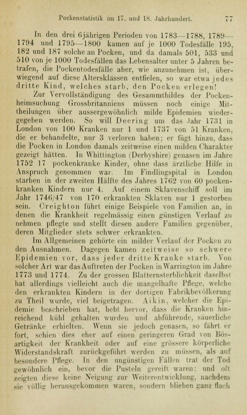 In den drei 6jährigen Perioden von 1783—1788, 178!» 1794 und 1795—1800 kamen auf je 1000 Todesfälle 195, 182 und 1*7 .solche an Pocken, und da damals 501, 533 und 510 von je 1000 Todesfällen das Lebensalter unter 5 Jahren be- trafen, die Pockentodesfälle aber, wie anzunehmen ist, über- wiegend auf diese Altersklassen entfielen, so war etwa jedes dritte Kind, welches starb, den Pocken erlegen! Zur Vervollständigung des Gesaromtbildes der Pocken- heimsuchung Grossbritanniens müssen noch einige Mit- fheilungen über aussergewöhnlich milde Epidemien wieder- gegeben werden. So will Deering um das Jahr 1731 in London von 100 Kranken nur 1 und 17.i7 von .>1 Kranken. die er behandelte, nur 3 verloren haben: er fügt hinzu, dass die Pocken in London damals zeitweise einen milden Charakter gezeigt hätten. In Whittington (Derbyshire) genasen im Jahn' 1752 17 pockenkranke Kinder, ohne dass ärztliche Hilfe in Anspruch genommen war. Im Findlingspital in London starben in der zweiten Bälfte des Jahres L762 von 60 pocken- kranken Kindern nur 4. Auf einem Skiarenschiff Soll im Jahr 174<;/47 von 170 erkrankten Sklaven nur 1 gestorben sein. Creighton führl einige Beispiele von Familien an, in denen die Krankheil regelmässig einen günstigen Verlauf zu nehmen pflegte und stellt diesen andere Familien gegenüber, deren Mitglieder stets schwer erkrankten. Im Allgemeinen gehörte ein milder Verlauf der Pocken zu den Ausnahmen. Dagegen kamen zeilweise so schwere Epidemien vor, dass jeder dritte Kranke starb. Von solcher Art war das Auftreten der Pocken inWarrington im Jahre 1773 und 1774. Zu der grossen Blatternsterblichkeil daselbst hat allerdings vielleicht auch die mangelhafte Pflege, welche den erkrankten Kindern in der dortigen Fabrikbevölkerung zu Theil wurde, viel beigetragen. Ukin, welcher die Epi- demie beschrieben hat, hebt hervor, das- die Kranken hin- reichend kühl gehalten wurden und abführende, säuerliche Getränke erhielten. Wenn sie jedoch genasen, so fährt er fort, schien dies eher auf einen geringeren Grad von Bös- artigkeit der Krankheil oder auf eine grössere körperliche Widerstandskraft zurückgeführt werden zu müssen, als auf besondere Pflege. In den angünstigen Fällen trat der Tod gewöhnlich ein, bevor die Pusteln gereift waren: und oft zeigten diese keine Neigung zur Weiterentwicklung, nachdem illie herausgekommen waren, sondern blieben ganz flach