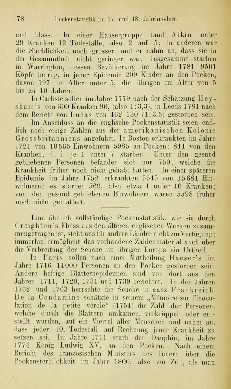 und blass. In einer Häusergruppc fand Aikin unter 29 Kranken 12 Todesfälle, also 2 auf 5; in anderen war die Sterblichkeit noch grösser, und er nahm an, dass sie in der Gesammtheit nicht geringer war. Insgesammt starben in Warrington, dessen Bevölkerung im Jahre 1781 9501 Köpfe betrug, in jener Epidemie 209 Kinder an den Pocken, davon 197 im Alter unter 5, die übrigen im Alter von 5 bis zu 10 Jahren. In Carlisle sollen im Jahre 1779 nach der Schätzung Hey- sham's von 300 Kranken 90, (also 1:3,3), in Leeds 1781 nach dem Bericht von Lucas von 462 130 (1:3,5) gestorben sein. Im Anschiuss an die englische Pockenstatistik seien end- lich noch einige Zahlen aus der amerikanischen Kolonie Grossbritanniens angeführt. In Boston erkrankten im Jahre 1721 von 10565 Einwohnern 5985 an Pocken; 844 von den Kranken, d. i je 1 unter 7 starben. Unter den gesund gebliebenen Personen befanden sich nur 750, welche die Krankheit früher noch nicht gehabt hatten. In einer späteren Epidemie im Jahre 1752 erkrankten 5545 von 15 684 Ein- wohnern; es starben 569, also etwa 1 unter 10 Kranken; von den gesund gebliebenen Einwohnern waren 5598 früher noch nicht geblättert. Eine ähnlich vollständige Pockenstatistik, wie sie durch Greighton's Fleiss aus den älteren englischen Werken zusam- mengetragen ist, steht uns für andere Länder nicht zurVerlügung; immerhin ermöglicht das vorhandene Zahlenmaterial auch über die Verbreitung der Seuche im übrigen Europa ein Urtheil. In Paris sollen nach einer Mittheilung Haeser's im Jahre 1716 14000 Personen an den Pocken gestorben sein. Andere heftige Blatternepidemien sind von dort aus den Jahren 1711,' 1720, 1731 und 1739 berichtet. In den Jahren 1762 und 1763 herrschte die Seuche in ganz Frankreich. De la Condamine schätzte in seinem „Memoire sur l'inocu- lation de la petitc veröle (1754) die Zahl der Personen, welche durch die Blattern umkamen, verkrüppelt oder ent- stellt wurden, auf ein Viertel aller Menschen und nahm an, dass jeder 10. Todesfall auf Rechnung jener Krankheit zu setzen sei. Im Jahre 1711 starb der Dauphin, im Jahre 1774 König Ludwig XV. an den Pocken. Nach einem Bericht des französischen Ministers des Innern über die Pockensterblichkeit im Jahre 1800, also zur Zeit, als man