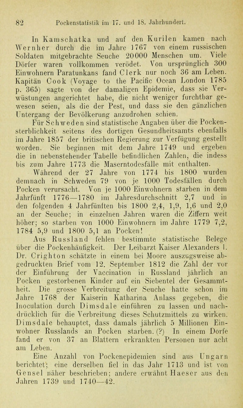 In Kamschatka und auf den Kurilen kamen nach Wernher durch die im Jahre 1767 von einem russischen Soldaten mitgebrachte Seuche 20000 Menschen um. Viele Dörfer waren vollkommen verödet. Von ursprünglich 300 Einwohnern Paratunkans fand Clerk nur noch 36 am Leben. Kapitän Cook (Voyagc to the Pacific Ocean London 1785 p. 365) sagte von der damaligen Epidemie, dass sie Ver- wüstungen angerichtet habe, die nicht weniger furchtbar ge- wesen seien, als die der Pest, und dass sie den gänzlichen Untergang der Bevölkerung anzudrohen schien. Für Schweden sind statistische Angaben über die Pocken- sterblichkeit seitens des dortigen Gesundheitsamts ebenfalls im Jahre 1857 der britischen Regierung zur Verfügung gestellt worden. Sie beginnen mit dem Jahre 1749 und ergeben die in nebenstehender Tabelle befindlichen Zahlen, die indess bis zum Jahre 1773 die Maserntodesfälle mit enthalten. Während der 27 Jahre von 1774 bis 1800 wurden demnach in Schweden 79 von je 1000 Todesfällen durch Pocken verursacht. Von je 1000 Einwohnern starben in dem Jahrfünft 1776—1780 im Jahresdurchschnitt 2,7 und in den folgenden 4 Jahrfünften bis 1800 2,4, 1,9, 1,6 und 2,0 an der Seuche; in einzelnen Jahren waren die Ziffern weit höher; so starben von 1000 Einwohnern im Jahre 1779 7,2, 1784 5,9 und 1800 5,1 an Pocken! Aus Russland fehlen bestimmte statistische Belege über die Pockenhäufigkeit. Der Leibarzt Kaiser Alexanders I. Dr. Crighton schätzte in einem bei Moore auszugsweise ab- gedruckten Brief vom 12. September 1812 die Zahl der vor der Einführung der Vaccination in Russland jährlich an Pocken gestorbenen Kinder auf ein Siebentel der Gesammt- heit. Die grosse Verbreitung der Seuche hatte schon im Jahre 1768 der Kaiserin Katharina Anlass gegeben, die Inoculation durch Dimsdale einführen zu lassen und nach- drücklich für die Verbreitung dieses Schutzmittels zu wirken. Dimsdale behauptet, dass damals jährlich 5 Millionen Ein- wohner Russlands an Pocken starben. (?) In einem Dorfe fand er von 37 an Blattern erkrankten Personen nur acht am Leben. Eine Anzahl von Pockenepidemien sind aus Ungarn berichtet; eine derselben fiel in das Jahr 1713 und ist von Gensei näher beschrieben: andere erwähnt Haeser aus di.-n Jahren 1739 und 1740—42.