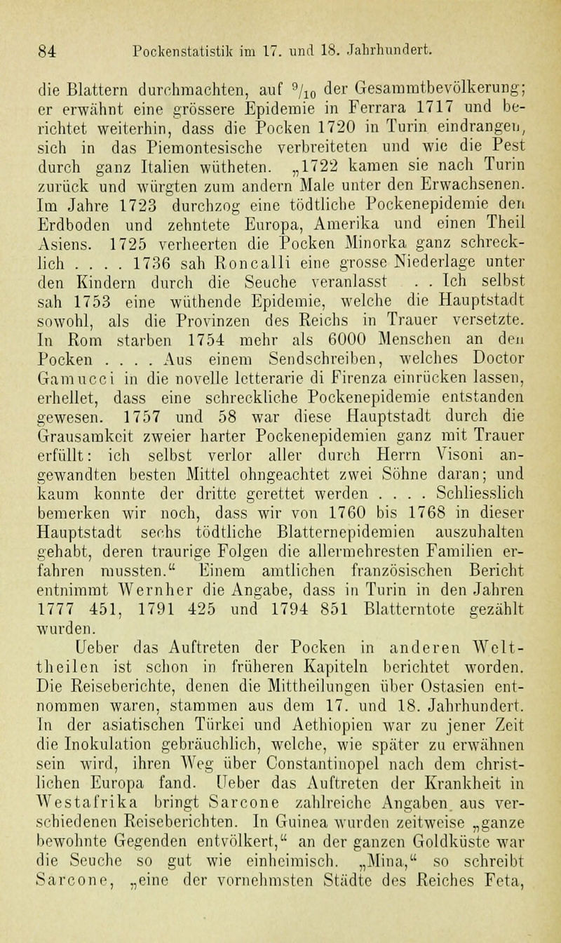 die Blattern durchmachten, auf 9/10 der Gesammtbevölkerung; er erwähnt eine grössere Epidemie in Ferrara 1717 und be- richtet weiterhin,dass die Pocken 1720 in Turin eindrangen, sich in das Piemontesische verbreiteten und wie die Pest durch ganz Italien wütheten. „1722 kamen sie nach Turin zurück und würgten zum andern Male unter den Erwachsenen. Im Jahre 1723 durchzog eine tödtliche Pockenepidemie den Erdboden und zehntete Europa, Amerika und einen Theil Asiens. 1725 verheerten die Pocken Minorka ganz schreck- lich .... 1736 sah Roncalli eine grosse Niederlage unter den Kindern durch die Seuche veranlasst . . Ich selbst sah 1753 eine wüthende Epidemie, welche die Hauptstadt sowohl, als die Provinzen des Reichs in Trauer versetzte. In Rom starben 1754 mehr als 6000 Menschen an den Pocken .... Aus einem Sendschreiben, welches Doctor Gamucci in die novelle lctterarie di Firenza einrücken lassen, erhellet, dass eine schreckliehe Pockenepidemie entstanden gewesen. 1757 und 58 war diese Hauptstadt durch die Grausamkeit zweier harter Pockenepidemien ganz mit Trauer erfüllt: ich selbst verlor aller durch Herrn Visoni an- gewandten besten Mittel ohngeachtet zwei Söhne daran; und kaum konnte der dritte gerettet werden .... Schliesslich bemerken wir noch, dass wir von 1760 bis 176S in dieser Hauptstadt sechs tödtliche Blatternepidemien auszuhalten gehabt, deren traurige Folgen die allermehresten Familien er- fahren mussten. Einem amtlichen französischen Bericht entnimmt Wernher die Angabe, dass in Turin in den Jahren 1777 451, 1791 425 und 1794 851 Blatterntote gezählt wurden. lieber das Auftreten der Pocken in anderen Welt- theilen ist schon in früheren Kapiteln berichtet worden. Die Reiseberichte, denen die Mittheilungen über Ostasien ent- nommen waren, stammen aus dem 17. und 18. Jahrhundert. In der asiatischen Türkei und Aethiopien war zu jener Zeit die Inokulation gebräuchlich, welche, wie später zu erwähnen sein wird, ihren Weg über Constantinopel nach dem christ- lichen Europa fand. Ueber das Auftreten der Krankheit in Westafrika bringt Sarcone zahlreiche Angaben, aus ver- schiedenen Reiseberichten. In Guinea wurden zeitweise „ganze bewohnte Gegenden entvölkert, an der ganzen Goldküste war die Seuche so gut wie einheimisch. „Mina, so schreibt Sarcone, „eine der vornehmsten Städte des Reiches Feta,