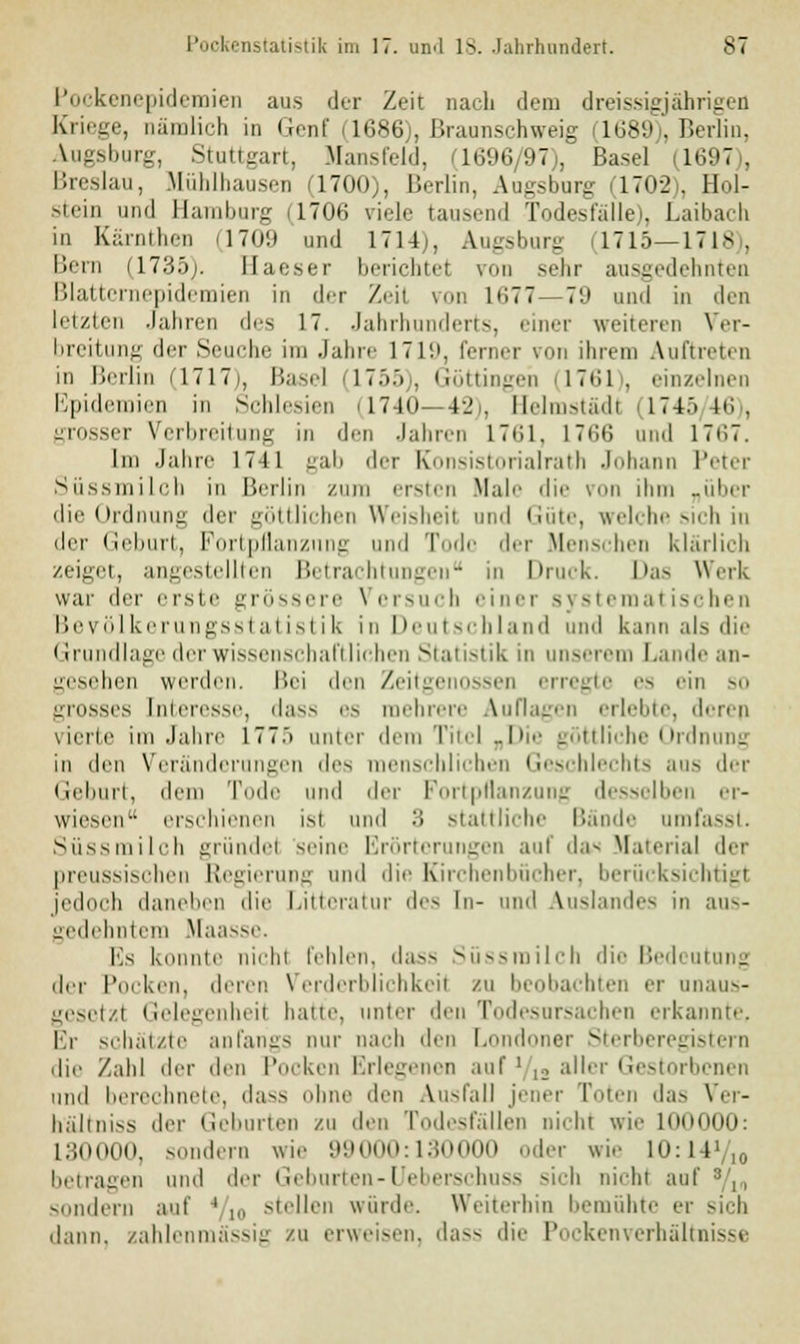 Pockenepidemien aus der Zeit naeli dem dreißigjährigen Kriege, nämlich in Genf 1686), ßraunschweig (1689), Berlin, Augsburg, Stuttgart, Mansfeld, Q696/97), Basel (1697), Breslau, Mühlhausen 1700;, Berlin, Au-slmrir i'1702), Hol- stein und Hamburg 11706 viele tausend Todesfälle), Laibach in Kärnthen (1709 und 1714), Augsburg (1715—1718), Bern (1735;. Haeser berichtet von sehr ausgedehnten Blatternepidemien in der Zeit von 1677—79 und in den letzten Jahren des 17. Jahrhunderts, einer weiteren Ver- breitung der Seuche im Jahre 17in, ferner von ihrem Auftreten in Berlin (1717), Basel (1755), Göttingen (1761), einzelnen Epidemien in Schlesien (1740—42), Helmstädt (1745 16), grosser Verbreitung in den Jahren L761, 1766 und 1767. Im Jahre 1711 gab der Konsistorialrath Johann Peter Süssmilch in Berlin zum ersten Male die von ihm „über die Ordnung der göttlichen Weisheil und Güte, welche sich in der Geburt, Fortpflanzimg und Tode der Menschen klärlich zeiget, an^eslrlllen Betrachtungen in Druck. Das Werk war der erste grössere Versuch einer systematischen Bevölkerungsstatistik in Deutschland und kann als dir (Grundlage der Wissenschaft liehen Statistik in unserem Lande an- gesehen werden. Bei den Zeitgenossen erregte es ein so grosses Interesse, dass es mehrere Auflagen erlebte, derep vierte im Jahre 1775 unter dem Titel „Die göttliche Ordnung in den Veränderungen des menschlichen Geschlechts aus der Geburt, dem Tode und der Fortpflanzung desselben er- wiesen erschienen isl und 3 stattliche Bände umfasst. Süssmilch gründe! seine Erörterungen auf da- Material der preussischen Regierung und die Kirchenbücher, berücksichtigt jedoch daneben die Litteratur des In- und Auslandes in aus- gedehntem Maasse. Es konnte nichl fehlen, dass Süssmilch die Bedeutung der Pocken, deren Verderblichkeil zu beobachten er unaus- gesetzt Gelegenheil haue, unter den Todesursachen erkannte, Er schätzte anfangs nur nach den Londoner Sterberegistern die Zahl der den Pocken Erlegenen auf l/a aller Gestorbenen und berechnete, dass ohne den Ausfall jener Toten das Ver- hältniss der Geburten zu den Todesfällen ni.hi wie niOOOO: L30000, sondern wie 99000:130000 oder wie 10:11 betragen und der Geburten-Ueberschuss sich nichl aul sondern auf ' ,„ stellen würde. Weiterhin bemühte er sich dann, zahlenmässig zu erweisen, dass die Pockenverhältnisse