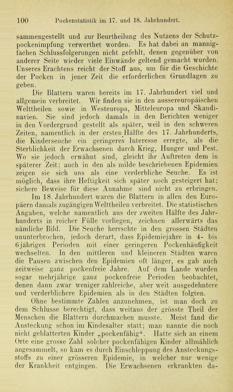 sammengestellt und zur Beurtheilung des Nutzens der Schutz- pockenimpfung verwerthet worden. Es hat dabei an mannig- fachen Schlussfolgerungen nicht gefehlt, denen gegenüber von anderer Seite wieder viele Einwände geltend gemacht wurden. Unseres Erachtens reicht der Stoff aus, um für die Geschichte der Pocken in jener Zeit die erforderlichen Grundlagen zu geben. Die Blattern waren bereits im 17. Jahrhundert viel und allgemein verbreitet. Wir finden sie in den aussereuropäischen Welttheilen sowie in Westeuropa, Mitteleuropa und Skandi- navien. Sie sind jedoch damals in den Berichten weniger in den Vordergrund gestellt als später, weil in den schweren Zeiten, namentlich in der crstenHälfte des 17. Jahrhunderts, die Kinderseuche ein geringeres Interesse erregte, als die Sterblichkeit der Erwachsenen durch Krieg, Hunger und Pest. Wo sie jedoch erwähnt sind, gleicht ihr Auftreten dem in späterer Zeit: auch in den als milde beschriebenen Epidemien zeigen sie sich uns als eine verderbliche Seuche. Es ist möglich, dass ihre Heftigkeit sich später noch gesteigert hat; sichere Beweise für diese Annahme sind nicht zu erbringen. Im 18. Jahrhundert waren die Blattern in allen den Euro- päern damals zugängigen Welttheilen verbreitet. Die statistischen Angaben, welche namentlich aus der zweiten Hälfte des Jahr- hunderts in reicher Fülle vorliegen, zeichnen allerwärts das nämliche Bild. Die Seuche herrschte in den grossen Städten ununterbrochen, jedoch derart, dass lüpidemiejahre in 4- bis 6jährigen Perioden mit einer geringeren Pockenhäufigkeit wechselten. In den mittleren und kleineren Städten waren die Pausen zwischen den Epidemien oft länger, es gab auch zeitweise ganz pockenfreie Jahre. Auf dem Lande wurden sogar mehrjährige ganz pockenfreie Perioden beobachtet, denen dann zwar weniger zahlreiche, aber weit ausgedehntere und verderblichere Epidemien als in den Städten folgten. Ohne bestimmte Zahlen anzunehmen, ist man doch zu dem Schlüsse berechtigt, dass weitaus der grösste Theil der Menschen die Blattern durchmachen musste. Meist fand die Ansteckung schon im Kindesalter statt; man nannte die noch nicht geblätterten Kinder „pockenfähig. Hatte sich an einem Orte eine grosse Zahl solcher pockenfähigen Kinder allmählich angesammelt, so kam es durch Einschleppung des Ansteckungs- stoffs zu einer grösseren Epidemie, in welcher nur wenige der Krankheit entgingen. Die Erwachsenen erkrankten da-