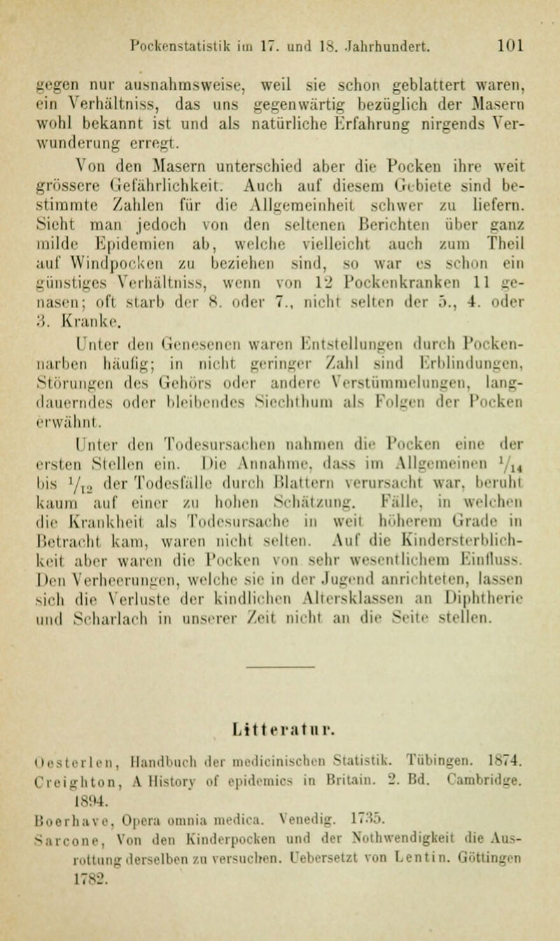 gegen nur ausnahmsweise, weil sie schon geblättert waren, ein Verhaltniss, das uns gegenwärtig bezüglich der Masern wohl bekannt ist und als natürliche Erfahrung nirgends Ver- wunderung erregt. Von den Masern unterschied aber die Pocken ihre weit grössere Gefährlichkeit. Auch auf diesem Gebiete sind be- stimmte Zahlen für die Allgemeinheit schwer zu liefern. Sieht man jedoch von den seltenen Berichten über ganz milde Epidemien ab, welche vielleicht auch zum Theil auf Windpocken zu beziehen sind, so war es schon ein günstiges Verhaltniss, wenn von r_' Pockenkranken 11 ge- nasen; oft starb der 8. oder 7., nicht selten der .>., 4. oder '■'). Kranke. I nicr dm Genesenen waren Entstellungen durch Pocken- narben häufig; in nirlii geringer Zahl Bind Erblindungen, Störungen des Gehörs oder andere Verstümmelungen, lang- dauerndes oder bleibendes Siechthum als Folgen der Pocken erwähnt. Unter den Todesursachen nahmen du- Pocken eine der ersten Stellen ein. Hie Annahme, dass im Allgemeinen bis '/,., der Todesfälle durch Blattern rerursachl war. beruht kaum auf einer zu hohen Schätzung. Falle, in welchen die Krankheit als Todesursache in weil höheren Grade in Betrachl kam. waren nicbl Neben. Aul' die Kindersterblich- keit aber waren die Pocken von sehr wesentlichem Einfluss heu Verheerungen, welche sie in der Jugend anrichteten, lassen sich die Verluste der kindlichen Utersklassen an Diphtherie und Scharlach in unserer Zeit nicbl an die Seite stellen. Litt erat in Oesterlen, Handbuch der medicinischen Statistik. Tübingen. 1874. Creighton, fl Historj of epidemios in Britein. 2. Bd. Cambridge. 1894. Boerha\e. Opera omnia medica. Venedig. 1735. Sarcone, Von den Einderpocken und der Notwendigkeit die Aus- rottung derselben zn versuchen. Oebersetzt von Lentin. Göttingen 1782.