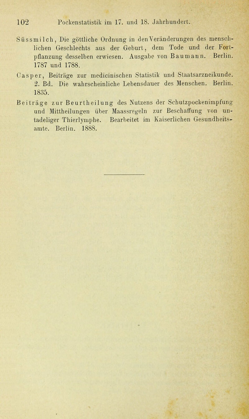 Süssmilch, Die göttliche Ordnung in den Veränderungen des mensch- lichen Geschlechts aus der Geburt, dem Tode und der Fort- pflanzung desselben erwiesen. Ausgabe von Baumann. Berlin. 1787 und 1788. Gas per, Beiträge zur medicinischen Statistik und Staatsarzneikunde. 2. Bd. Die wahrscheinliche Lebensdauer des Menschen. Berlin. 1835. Beiträge zur Beurtheilung des Nutzens der Schutzpockenimpfung und Mittheilungen über Maassregeln zur Beschaffung von un- tadeliger Thierlymphe. Bearbeitet im Kaiserlichen Gesundheits- amte. Berlin. 1888.