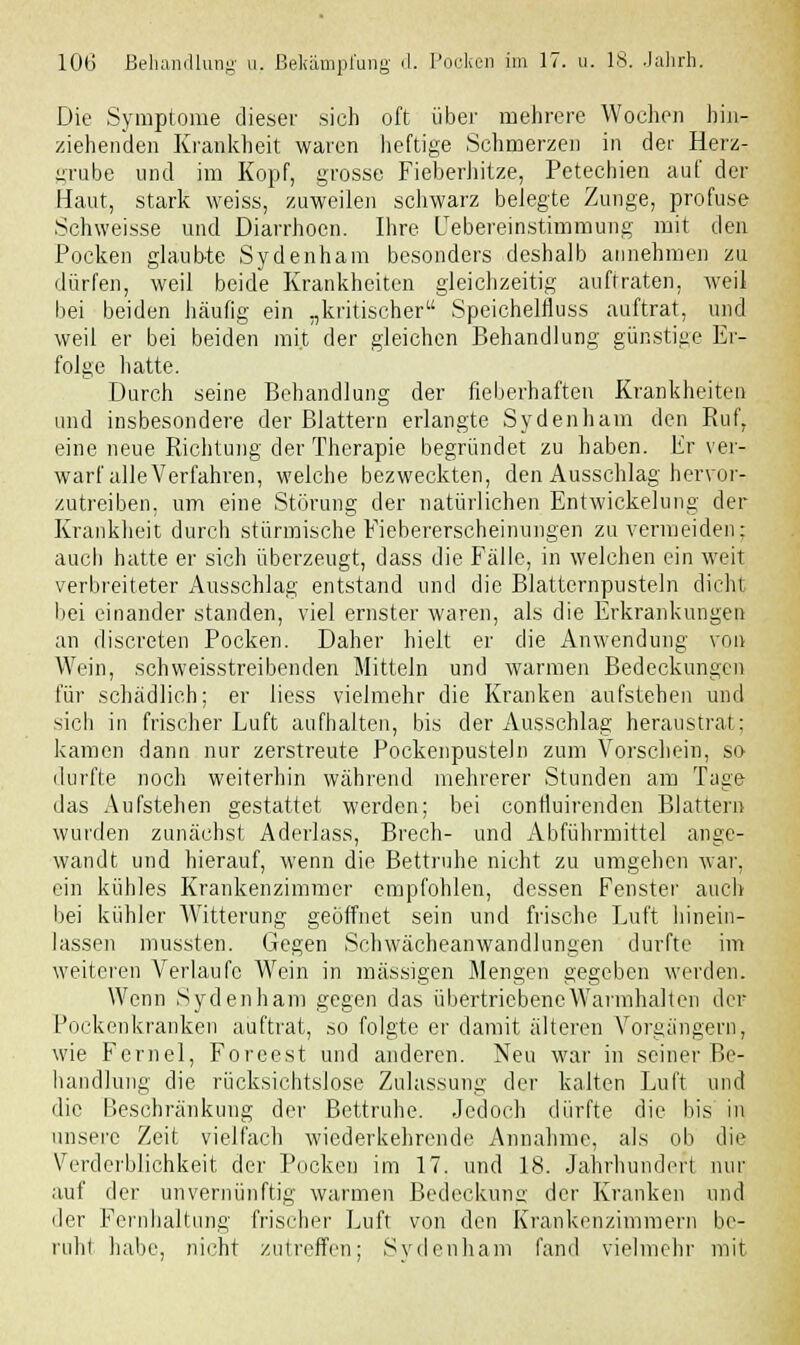 Die Symptome dieser sich oft über mehrere Wochen hin- ziehenden Krankheit waren heftige Schmerzen in der Herz- grube und im Kopf, grosse Fieberhitze, Petechien auf der Haut, stark weiss, zuweilen schwarz belegte Zunge, profuse Schweisse und Diarrhoen. Ihre Febereinstimmung mit den Pocken glaubte Sydenham besonders deshalb annehmen zu dürfen, weil beide Krankheiten gleichzeitig auftraten, weil bei beiden häufig ein „kritischer Speichelfluss auftrat, und weil er bei beiden mit der gleichen Behandlung günstige Er- folge hatte. Durch seine Behandlung der fieberhaften Krankheiten und insbesondere der Blattern erlangte Sydenham den Ruf, eine neue Richtung der Therapie begründet zu haben. Er ver- warf alle Verfahren, welche bezweckten, den Ausschlag hervor- zutreiben, um eine Störung der natürlichen Entwicklung der Krankheit durch stürmische Fiebererscheinungen zu vermeiden; auch hatte er sich überzeugt, dass die Fälle, in welchen ein weit verbreiteter Ausschlag entstand und die Blatternpusteln dicht bei einander standen, viel ernster waren, als die Erkrankungen an discreten Pocken. Daher hielt er die Anwendung von Wein, schweisstreibenden Mitteln und warmen Bedeckungen für schädlich; er liess vielmehr die Kranken aufstehen und sieb in frischer Luft aufhalten, bis der Ausschlag heraustrat; kamen dann nur zerstreute Pockenpusteln zum Vorschein, so durfte noch weiterhin während mehrerer Stunden am Tage das Aufstellen gestattet werden; bei contluirenden Blattern wurden zunächst Aderlass, Brech- und Abführmittel ange- wandt und hierauf, wenn die Bettruhe nicht zu umgehen war, ein kühles Krankenzimmer empfohlen, dessen Fenster auch bei kühler Witterung geöffnet sein und frische Luft hinein- lassen mussten. Gegen Schwächeanwandlungen durfte im weiteren Verlaufe Wein in massigen Mengen gegeben werden. Wenn Sydenham gegen das übertriebene Warmhalten der Pockenkranken auftrat, so folgte er damit älteren Vorgängern, wie Fernel, Foreest und anderen. Neu war in seiner Be- handlung die rücksichtslose Zulassung der kalten Luft und die Beschränkung der Bettruhe. Jedoch dürfte die bis in unsere Zeit vielfach wiederkehrende Annahme, als ob die Verderblichkeit der Pocken im 17. und 18. Jahrhundert nur auf der unvernünftig warmen Bedeckunü' der Kranken und der Fernlialtung frischer Luft von den Krankenzimmern be- ruht habe, nicht zutreffen; Sydenham fand vielmehr mit