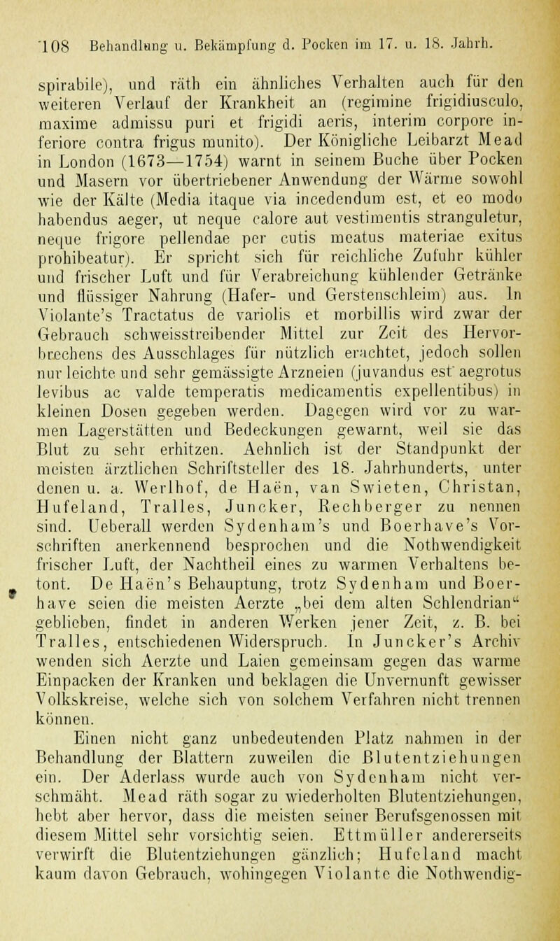 spirabile), und räth ein ähnliches Verhalten auch für den weiteren Verlauf der Krankheit an (regimine frigidiusculo, maxime admissu puri et frigidi aeris, interim corpore in- feriore contra frigus munito). Der Königliche Leibarzt Mead in London (1673—1754) warnt in seinem Buche über Pocken und Masern vor übertriebener Anwendung der Wärme sowohl wie der Kälte (Media itaque via incedendum est, et eo modo habendus aeger, ut neque calore aut vestimentis stranguletur, nequc frigore pellendae per cutis meatus materiae exitus prohibeatur). Er spricht sich für reichliche Zufuhr kühler und frischer Luft und für Verabreichung kühlender Getränke und flüssiger Nahrung (Hafer- und Gerstenschleim) aus. In Violante's Tractatus de variolis et morbillis wird zwar der Gebrauch schweisstrcibender Mittel zur Zeit des Hervor- brechens des Ausschlages für nützlich erachtet, jedoch sollen nur leichte und sehr gemässigte Arzneien (juvandus est'aegrotus levibus ac valde temperatis medicamentis expellentibus) in kleinen Dosen gegeben werden. Dagegen wird vor zu war- men Lagerstätten und Bedeckungen gewarnt, weil sie das Blut zu sehr erhitzen. Aehnlich ist der Standpunkt der meisten ärztlichen Schriftsteller des 18. Jahrhunderts, unter denen u. a. Werlhof, de Haen, van Swieten, Christan, Hufeland, Tralles, Juncker, Rechberger zu nennen sind. Ueberall werden Sydenham's und Boerhave's Vor- schriften anerkennend besprochen und die Notwendigkeit frischer Luft, der Nachtheil eines zu warmen Verhaltens be- tont. De Haen's Behauptung, trotz Sydenham und Boer- have seien die meisten Aerzte „bei dem alten Schlendrian geblieben, findet in anderen Werken jener Zeit, z. B. bei Tralles, entschiedenen Widerspruch. In Juncker's Archiv wenden sich Aerzte und Laien gemeinsam gegen das warme Einpacken der Kranken und beklagen die Unvernunft gewisser Volkskreise, welche sich von solchem Verfahren nicht trennen können. Einen nicht ganz unbedeutenden Platz nahmen in der Behandlung der Blattern zuweilen die ßlutentziehungen ein. Der Aderlass wurde auch von Sydenham nicht ver- schmäht. Mead räth sogar zu wiederholten Blutentziehungen, hebt aber hervor, dass die meisten seiner Berufsgenossen mit diesem Mittel sehr vorsichtig seien. Ettmüller andererseits verwirft die Blutentziehungen gänzlich; Hufeland macht kaum davon Gebrauch, wohingegen Violante die Nothwendig-