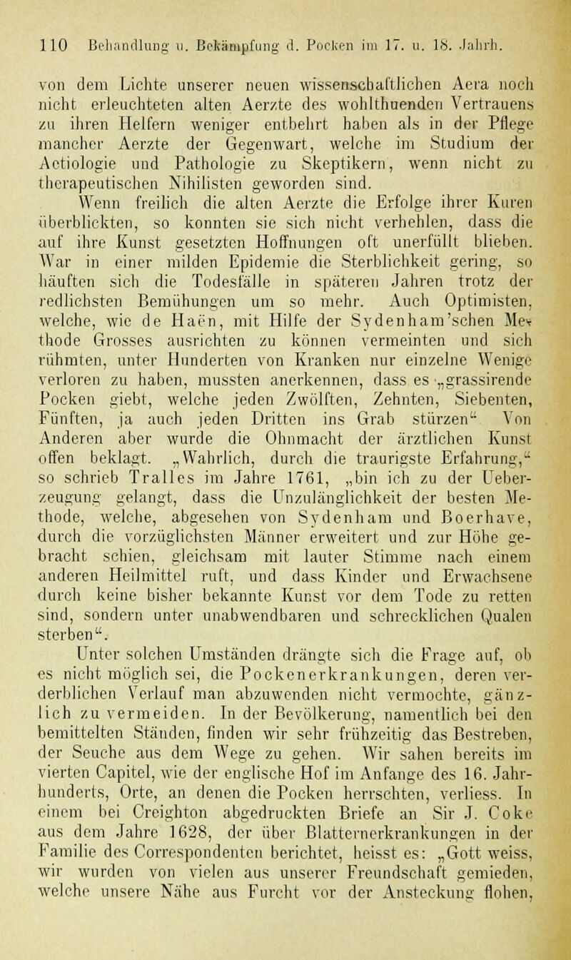 von dem Lichte unserer neuen wissenschaftlichen Aera nocli nicht erleuchteten alten Aerzte des wohlthuenden Vertrauens zu ihren Helfern weniger entbehrt haben als in der Pflege mancher Aerzte der Gegenwart, welche im Studium der Aetiologie und Pathologie zu Skeptikern, wenn nicht zu therapeutischen Nihilisten geworden sind. Wenn freilich die alten Aerzte die Erfolge ihrer Kuren überblickten, so konnten sie sich nicht verhehlen, dass die auf ihre Kunst gesetzten Hoffnungen oft unerfüllt blieben. War in einer milden Epidemie die Sterblichkeit gering, so häuften sich die Todesfälle in späteren Jahren trotz der redlichsten Bemühungen um so mehr. Auch Optimisten, welche, wie de Haen, mit Hilfe der Sydenham'schen Mev thode Grosses ausrichten zu können vermeinten und sich rühmten, unter Hunderten von Kranken nur einzelne Wenige verloren zu haben, mussten anerkennen, dass es •„grassirende Pocken giebt, welche jeden Zwölften, Zehnten, Siebenten, Fünften, ja auch jeden Dritten ins Grab stürzen Von Anderen aber wurde die Ohnmacht der ärztlichen Kunst offen beklagt. „Wahrlich, durch die traurigste Erfahrung, so schrieb Tralles im Jahre 1761, „bin ich zu der Ueber- zeugung gelangt, dass die Unzulänglichkeit der besten Me- thode, welche, abgesehen von Sydenham und Boerhave, durch die vorzüglichsten Männer erweitert und zur Höhe ge- bracht schien, gleichsam mit lauter Stimme nach einem anderen Heilmittel ruft, und dass Kinder und Erwachsene durch keine bisher bekannte Kunst vor dem Tode zu retten sind, sondern unter unabwendbaren und schrecklichen Qualen sterben. Unter solchen Umständen drängte sich die Frage auf, ob es nicht möglich sei, die Pockenerkrankungen, deren ver- derblichen Verlauf man abzuwenden nicht vermochte, gänz- lich zu vermeiden. In der Bevölkerung, namentlich bei den bemittelten Ständen, finden wir sehr frühzeitig das Bestreben, der Seuche aus dem Wege zu gehen. Wir sahen bereits im vierten Capitel, wie der englische Hof im Anfange des 16. Jahr- hunderts, Orte, an denen die Pocken herrschten, verliess. In einem bei Creighton abgedruckten Briefe an Sir J. Coke aus dem Jahre 1628, der über Blatternerkrankungen in der Familie des Correspondenten berichtet, heisst es: „Gott weiss, wir wurden von vielen aus unserer Freundschaft gemieden, welche unsere Nähe aus Furcht vor der Ansteckung flohen,