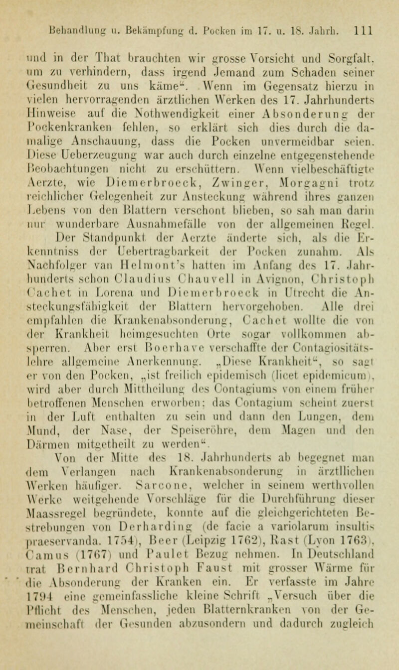 und in der Thai brauchten wir grosse Vorsicht und Sorgfalt. um zu verhindern, dass irgend Jemand zum Schaden seiner Gesundheit zu uns käme-. Wenn im Gegensatz hierzu in vielen hervorragenden ärztlichen Werkendes 17. Jahrhunderts Hinweise auf die Nulliwendi^keii einer A lisonilerun n der Pockenkranken fehlen, so erklärt sich dies durch die da- malige Anschauung, dass die Pocken unvermeidbar seien. Miese Ueberzeugung war auch durch einzelne entgegenstehende Beobachtungen nicht zu erschüttern. Wenn vielbeschäftigte Aerzte, wie Diemerbroeck, Zwinger, Morgagni trotz reichlicher Gelegenheil zur Ansteckung wahrend ihres ganzen Lebens von den Blattern verschon! blieben, so sah man darin nur wunderbare Ausnahmefälle von der allgemeinen Regel. Der Standpunkt der Vcrzte änderte sich, als die Er- kenntniss der Uebertragbarkeil der Pocken zunahm. Als Nachfolger van Helmont's hatten im Anfang des 17. Jahr- hunderts schon Claudius Chauvell in Avignon, Christoph Cachet in Lorena und Diemerbroeck in Utrecht die An- steckungsfäbigkeit der Blattern hervorgehoben. Alle drei empfahlen die Krankenabsonderung, Cachet wollte die von der Krankheil heimgesuchten Orte sogar vollkommen all- sperren. Aber erst Boerhave verschaffte der Contagiositäts- lehre allgemeine Anerkennung. „Diese Krankheit, so sagt er von den Pocke ist freilich epidemisch licet epidnmicum . wird aber durch Mittheilung des Oontagiums von einem früher betroffenen Menschen erworben; das Contagium scheint zuerst in der Luft enthalten zu sein und dum den Lungen, dem Mund, der Nase, der Speiseröhre, dem Magen und den 1 »armen milcetheili zu werden- Von der Mitte des 18. Jahrhunderts ab begegnet man dem Verlangen nach Krankenabsonderung in ärztUichen Weiken häufiger. Sarcone, welcher in seinem werthvollen Werke weitgehende Vorschläge für die Durchführung dieser Maassregel begründete, konnte auf die gleichgerichteten Be- strebungen von Derharding (de facie a variolarum insultis praeservanda, 1754), Beer (Leipzig 1762 . Rast (Lyon 1763 , Camus 17C7 und l'aulci Bezug nehmen, [nDeutschland irai Bernhard Christoph kaust mit grosser Warme für die Absonderung der Kranken ein. Er verfasste im Jahre 17'.i l eine gomeinfassliche kleine Schrift „Versuch über die Pflicht de> Menschen, jeden Blatternkranken von der ii>-- meinschafi der Gesunden abzusondern und dadurch zugleich