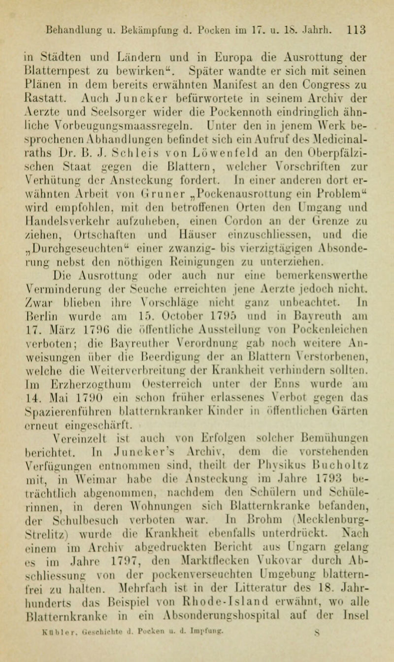 in Städten und Ländern und in Europa die Ausrottung der Blattempesl zu bewirken. Später wandte er sich mit seinen Plänen in dein bereits erwähnten Manifest an den Congress zu Rastatt. Auch Juncker befürwortete in seinem Archiv der Aerztc und Seelsorger wider die Pockennoth eindringlich ähn- liche Vorbeugungsmaassregeln. Unter den in jenem Werk be- sprochenen Abhandlongen befindet sich ein Aufruf des Medicinal- raths Dr. B. J. Schleis von Löwenfeld an den Oberpfälzi- schen Staat gegen die Blattern, welcher Vorschriften zur Verhütung der Ansteckung forden. In einer anderen dort er- wähnten Arbeil von Grüner „Pockenausrottung ein Problem wird empfohlen, mit den betroffenen Orten den Umgang und Handelsverkehr aufzuheben, einen Cordon an der Grenze zu ziehen, Ortschaften und Säuser einzuschliessen, und die „Durchgeseuchten einer zwanzig- bis vierzigtägigen Absonde- rung nebst den oöthigen Reinigungen zu unterziehen. Die Ausrottung oder auch nur eine beinerkeuswcrthe Verminderung der Seuche erreichten jene Aerzte jedoch Dicht. Zwar blieben ihre Vorschläge nichi ;:aii/ unbeachtet In Berlin wurde am 15. October itüö und in Bayreuth am 17. März I7'.)('i die öffentliche Ausstellung von Pockenleichen verboten; die Bayreuther Verordnung gab noch weitere An- weisungen ober die Beerdigung der an Blattern Verstorbenen, welche die Weitervcrbreitung der Krankheit verhindern sollten. Im Erzherzogthum Oesterreich unter der Enns wurde am ll. Mai 1790 ein schon früher erlassenes Verbot gegen das Spazierenführen blatternkranker Kinder in öffentlichen Gärten orneul eingeschärft. Vereinzelt ist auch \on Erfolgen solcher Bemühungen berichtet. In Juncker's Archiv, dem die vorstehenden Verfügungen entnommen sind, theili der Physikus Bucholtz mir, in Weimar habe die Ansteckung im Jahre I7'.i:! be- trächtlich abgenommen, nachdem den Schülern und Schüle- rinnen, in deren Wohnune.cn si,b Blatternkranke befanden, der Schulbesuch verboten war. In Brohm (Mecklenborg- Strelitzi wurde die Krankheit ebenfalls unterdrückt. Nach einem im Archiv abgedruckten Berichl aus Ungarn gelang QS jm Jahre 17'.>7. den Marktflecken Vukovar durch Ab- schliessung von der pockenverseuchten Umgebung blattern- frei zu ballen. Mehrfach isl in der Litteratur des 18. Jahr- hunderts das Beispiel von Rhode-Island erwähnt, wo alle Blatternkranke in ein Absondernngshospital auf der Insel Kflbler, Geschieht* d Pocken a. .1. tmrfung. c