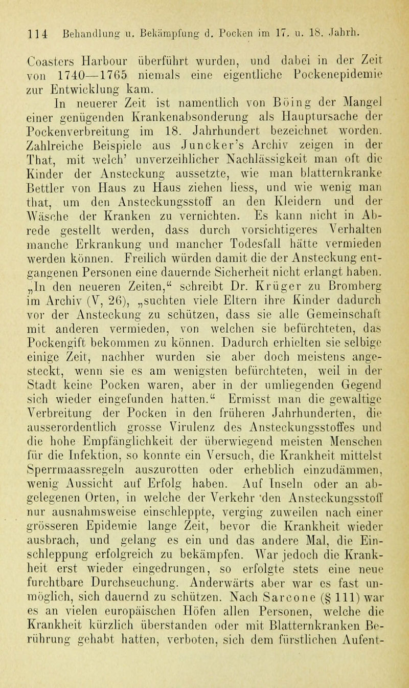 Coasters Harbour überführt wurden, und dabei in der Zeit von 1740—1765 niemals eine eigentliche Pockenepidemie zur Entwicklung kam. In neuerer Zeit ist namentlich von Böing der Mangel einer genügenden Krankenabsonderung als Hauptursache der Pockenverbreitung im 18. Jahrhundert bezeichnet worden. Zahlreiche Beispiele aus Juncker's Archiv zeigen in der That, mit welch' unverzeihlicher Nachlässigkeit man oft die Kinder der Ansteckung aussetzte, wie man blatternkranke Bettler von Haus zu Haus ziehen liess, und wie wenig man that, um den Ansteckungsstoff an den Kleidern und der Wäsche der Kranken zu vernichten. Es kann nicht in Ab- rede gestellt werden, dass durch vorsichtigeres Verhalten manche Erkrankung und mancher Todesfall hätte vermieden werden können. Freilich würden damit die der Ansteckung ent- gangenen Personen eine dauernde Sicherheit nicht erlangt haben. „In den neueren Zeiten, schreibt Dr. Krüger zu Bromberg im Archiv (V, 26), „suchten viele Eltern ihre Kinder dadurch vor der Ansteckung zu schützen, dass sie alle Gemeinschaft mit anderen vermieden, von welchen sie befürchteten, das Pockengift bekommen zu können. Dadurch erhielten sie selbige einige Zeit, nachher wurden sie aber doch meistens ange- steckt, wenn sie es am wenigsten befürchteten, weil in der Stadt keine Pocken waren, aber in der umliegenden Gegend sich wieder eingefunden hatten. Ermisst man die gewaltige Verbreitung der Pocken in den früheren Jahrhunderten, dir ausserordentlich grosse Virulenz des Ansteckungsstoffes und die hohe Empfänglichkeit der überwiegend meisten Menschen für die Infektion, so konnte ein Versuch, die Krankheit mittelst Sperrmaassregeln auszurotten oder erheblich einzudämmen, wenig Aussicht auf Erfolg haben. Auf Inseln oder an ab- gelegenen Orten, in welche der Verkehr 'den Ansteckungsstoff nur ausnahmsweise einschleppte, verging zuweilen nach einer grösseren Epidemie lange Zeit, bevor die Krankheit, wieder ausbrach, und gelang es ein und das andere Mal, die Ein- schleppung erfolgreich zu bekämpfen. AVar jedoch die Krank- heit erst wieder eingedrungen, so erfolgte stets eine neue furchtbare Durchseuchung. Anderwärts aber war es fast un- möglich, sich dauernd zu schützen. Nach Sarcone (§111) war es an vielen europäischen Höfen allen Personen, welche die Krankheit kürzlich überstanden oder mit Blatternkranken Be- rührung gehabt hatten, verboten, sich dem fürstlichen Aufent-