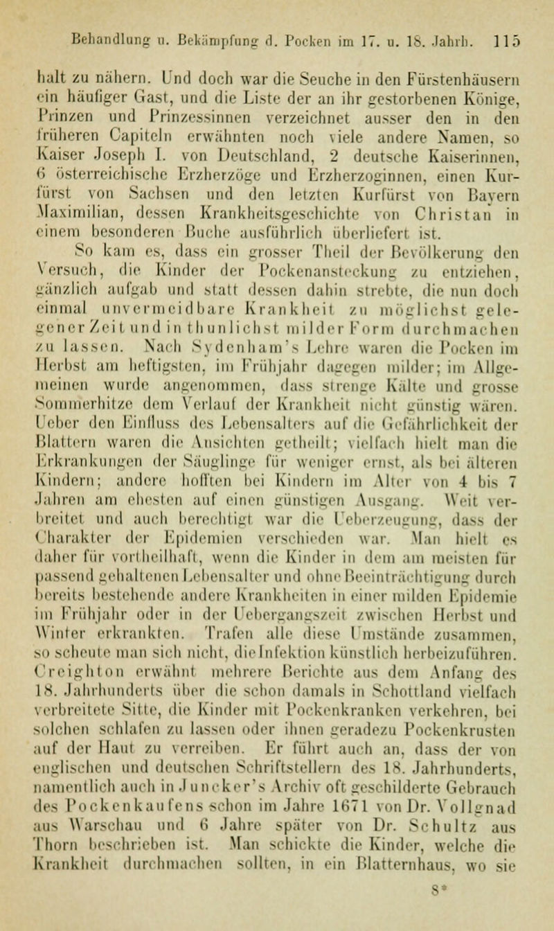 halt zu nähern. Und doch war die Seuche in den Fürstenhäusern ein häufiger Gast, und die Liste der an ihr gestorbenen Könige. Prinzen und Prinzessinnen verzeichnet ausser den in den früheren Gaukeln erwähnten noch \iele andere Namen, so Kaiser Joseph I. von Deutschland, 2 deutsche Kaiserinnen, 6 österreichische Erzherzoge und Erzherzoginnen, einen Kur- fürst von Sachsen und den letzten Kurfürst von Bayern Maximilian, dessen Krankheitsgeschicbte von Christaii in einem besonderen Buche ausführlich überlieferl ist. So kam es, dass ein grosser Theil der Bevölkerung den Versuch, die Kinder der Pockenansteckung zu entziehen, gänzlich aufgab und statt dessen dahin strebte, die nun doch einmal unvermeidbare Krankheil zu möglichst gele- gener Zeil und in thunliebst milder Form durchmachen zu lassen. Nach Sydenbam's Lehre waren die Pocken im Herbst am heftigsten, im Frühjahr dagegen milder; im Allge- meinen wurde angenommen, dass strenge Kalte und grosse S nerhitze dem Verlaul der Krankheil nicht günstig wären. Ucber den Einfluss des Lebensalters auf die Gefährlichkeit der Blattern wann die Ansichten getheilt; vielfach hielt man dir Erkrankungen der Säuglinge für weniger ernst, als bei älteren Kindern; andere hofften bei Kindern im Altei von 4 bis 7 Jahren am ehesten auf einen günstigen Ausgang. Weit ver- breitet und auch berechtig! war die üeberzeugung, dass der Charakter der Epidemien verschieden war. Man hielt es daher für vorteilhaft, wenn die Kinder in dem am meisten für passend gehaltenen Lebensalter und ohne Beeinträchtigung durch bereits bestehende andere Krankheiten in einer milden Epidemie im Frühjahr oder in der Uebergangszeit zwischen Herbst und Winter erkrankten. Trafen alle diese Umstände zusammen, SO scheute man sieb nicht, die Infektion künstlich herbeizuführen. Creighton erwähnt mehrere Berichte aus dem Anfang des 18. Jahrhunderts über die schon damals in Schottland vielfach verbreitete Sitte, die Kinder mir Pockenkranken verkehren, bei solchen schlafen zu lassen oder ihnen geradezu Pockenkrusten auf der Haut zu verreiben. Er fuhrt auch an, dass der von englischen und deutschen Schriftstellern de- is. Jahrhunderts, namentlich auch in Juncker's Archiv oft geschilderte Gebrauch de> Pocken kau fens schon im Jahre 1671 von Dr. Vollgnad aus Warschau und i\ Jahre später von Dr. Schultz aus Thorn beschrieben ist. Man schickte die Kinder, welche die Krankheit durchmachen sollten, in ein Blatternnaus, wo sie