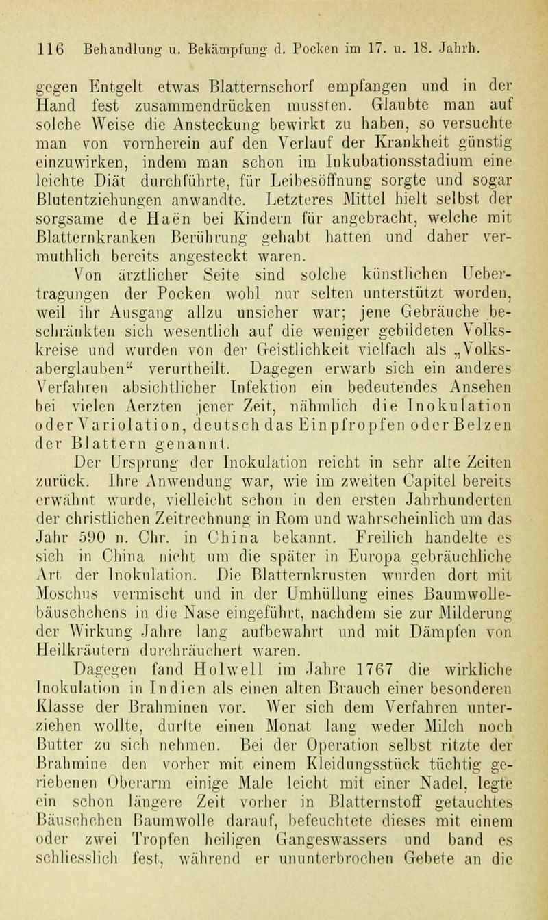 gegen Entgelt etwas Blatternschorf empfangen und in der Hand fest zusammendrücken mussten. Glaubte man auf solche Weise die Ansteckung bewirkt zu haben, so versuchte man von vornherein auf den Verlauf der Krankheit günstig einzuwirken, indem man schon im Inkubationsstadium eine leichte Diät durchführte, für Leibesöffnung' sorgte und sogar Blutentziehungen anwandte. Letzteres Mittel hielt selbst der sorgsame de Haen bei Kindern für angebracht, welche mit Blatternkranken Berührung gehabt hatten und daher ver- muthlich bereits angesteckt waren. Von ärztlicher Seite sind solche künstlichen Ueber- tragungen der Pocken wohl nur selten unterstützt worden, weil ihr Ausgang allzu unsicher war; jene Gebräuche .be- schränkten sich wesentlich auf die weniger gebildeten Volks- kreise und wurden von der Geistlichkeit vielfach als „Volks- aberglauben verurtheilt. Dagegen erwarb sich ein anderes Verfahren absichtlicher Infektion ein bedeutendes Ansehen bei vielen Aerzten jener Zeit, nähmlich die Inokulation oder Variolation, deutsch das Einpfropfen oder Beizen der Blattern genannt. Der Ursprung der Inokulation reicht in sehr alte Zeiten zurück. Ihre Anwendung war, wie im zweiten Capitel bereits erwähnt wurde, vielleicht schon in den ersten Jahrhunderten der christlichen Zeitrechnung in Rom und wahrscheinlich um das Jahr 590 n. Chr. in China bekannt. Freilich handelte es sich in China nicht um die später in Europa gebräuchliche Art der Inokulation. Die Blatternkrusten wurden dort mit Moschus vermischt und in der Umhüllung eines Baumwolle- bäuschchens in die Nase eingeführt, nachdem sie zur Milderung der Wirkung Jahre lang aufbewahrt und mit Dämpfen von Heilkräutern durchräuchert waren. Dagegen fand Hol well im Jahre 1767 die wirkliche Inokulation in Indien als einen alten Brauch einer besonderen Klasse der Brahminen vor. Wer sich dem Verfahren unter- ziehen wollte, durfte einen Monat lang weder Milch noch Butter zu sich nehmen. Bei der Operation selbst ritzte der Brahmine den vorher mit einem Kleidungsstück tüchtig ge- riebenen Oberarm einige Male leicht mit einer Nadel, legte ein schon längere Zeit vorher in Blatternstoff getauchtes Bäusehchen Baumwolle darauf, befeuchtete dieses mit einem oder zwei Tropfen heiligen Gangeswassers und band es schliesslich fest, während er ununterbrochen Gebete an die