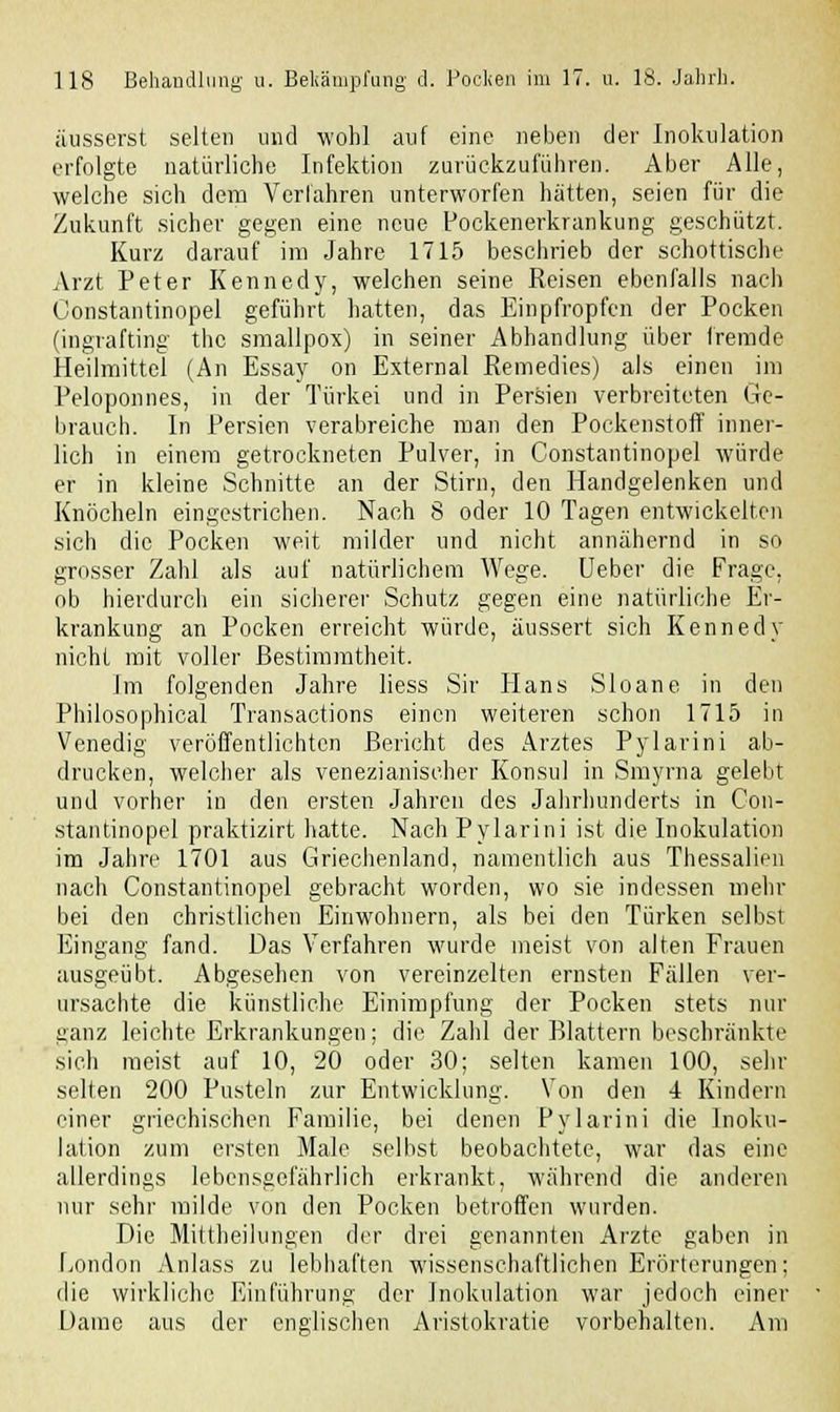 äusserst selten und wohl auf eine neben der Inokulation erfolgte natürliche Infektion zurückzuführen. Aber Alle, welche sich dem Verfahren unterworfen hatten, seien für die Zukunft sicher gegen eine neue Pockenerkrankung geschützt. Kurz darauf im Jahre 1715 beschrieb der schottische Arzt Peter Kennedy, welchen seine Keisen ebenfalls nach Constantinopel geführt hatten, das Einpfropfen der Pocken (ingrafting thc smallpox) in seiner Abhandlung über fremde Heilmittel (An Essay on External Remedies) als einen im Peloponnes, in der Türkei und in Persien verbreiteten Ge- brauch. In Persien verabreiche man den Pockenstoff inner- lich in einem getrockneten Pulver, in Constantinopel würde er in kleine Schnitte an der Stirn, den Handgelenken und Knöcheln eingestrichen. Nach 8 oder 10 Tagen entwickelten sich die Pocken weit milder und nicht annähernd in so grosser Zahl als auf natürlichem Wege. Ueber die Frage, ob hierdurch ein sicherer Schutz gegen eine natürliche Er- krankung an Pocken erreicht würde, äussert sich Kennedy nicht mit voller Bestimmtheit. Im folgenden Jahre liess Sir Hans Sloane in den Philosophical Transactions einen weiteren schon 1715 in Venedig veröffentlichten Bericht des Arztes Pylarini ab- drucken, welcher als venezianischer Konsul in Smyrna gelebt und vorher in den ersten Jahren des Jahrhunderts in Con- stantinopel praktizirt hatte. Nach Pylarini ist die Inokulation im Jahre 1701 aus Griechenland, namentlich aus Thessalien nach Constantinopel gebracht worden, wo sie indessen mehr bei den christlichen Einwohnern, als bei den Türken selbst Eingang fand. Das Verfahren wurde meist von alten Frauen ausgeübt. Abgesehen von vereinzelten ernsten Fällen ver- ursachte die künstliche Einimpfung der Pocken stets nur ganz leichte Erkrankungen; die Zahl der Blattern beschränkte sich meist auf 10, 20 oder 30; selten kamen 100, sehr selten 200 Pusteln zur Entwicklung. Von den 4 Kindern einer griechischen Familie, bei denen Pylarini die Inoku- lation zum ersten Male selbst beobachtete, war das eine allerdings lebensgefährlich erkrankt, während die anderen nur sehr milde von den Pocken betroffen wurden. Die Mittheilungen der drei genannten Arzte gaben in London Anlass zu lebhaften wissenschaftlichen Erörterungen; die wirkliche Einführung der Inokulation war jedoch einer Dame aus der englischen Aristokratie vorbehalten. Am