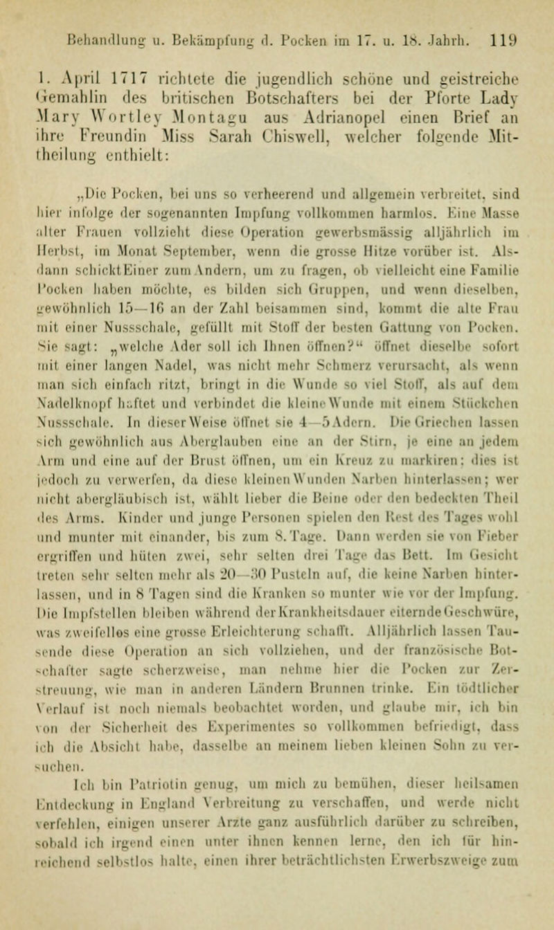 1. April 1717 richtete die jugendlich schöne und geistreiche Gemahlin des britischen Botschafters bei der Pforte Lady Mary Wortley Montago ans Adrianopel einen Brief an ihre Freundin Miss Sarah Chiswell, welcher folgende Mit- teilung enthielt: „Die Pocken, bei uns so verheerend um! allgemein verbreitet, sind liier infolge der sogenannten Impfung rollkommen harmlos. Eine Hasse aller Frauen rollzieht diese Operation gewerbsmässig alljährlich im Herb t, im Mona! September, «renn die grosse Hitze vorüber ist. Als- dann schickt Einer zum andern, am zu fragen, ob vielleicht eine Familie Pocken haben möchte, es bilden sich Gruppen, and wenn dieselben, gewöhnlich 15—IC an der Zahl beisammen Bind, kommt die alte Pran hui einer Nussschale, gefüllt mit Stoff der besten Gattung von Pooken. '-icsajrl: ^welche \ilei -ull ich Ihnen iitTtien? iilTm-I dieselbe soforl mil einer langen Nadel, was nicht mehr Schmer/, verursacht, als wenn man sich einfach ritzt, bringl in die Wände so viel Stoff, als auf dem tfadelknopf haftet und verbinde! die kleine Wunde mil einem Stüokohen Nussschale. In dieser Weise öffne! sie l 5Adorn. DieGriecheo lassen sich gewöhnlich aus Aberglauben eine an der Stirn, je eine an jedem \ini iiihI eine auf 11<■ i Hin i iill'nen, um ein Kreuz zu markiren: dies isl jedoch zu verwerfen, da diese kleinen Wunden Narben hinterlassen; wer nicht abergläubisch ist, wähl! lieber die Bein lei den bedeokten Theil des Wm>. Kinder und junge Personen spielen den Rest des Tages wohl und munter mil einander, bis zum 8.Tage. Dann werden sie von Fieber ergriffen und hüten zwei, sehr selten drei Tage das Bett Im Gesioht treten sehr selten mehr als 20 30 Pusteln nuf, die keine Narben hinter- lassen, und in 6 Tagen sind die Kranken so munter «ie vor der Impfung. Die Impfstellen bleiben wahrend der Krankheitsdauer rnde Geschwüre, was zweifellos eine grosse Erleichterung schafft. Alljährlich lassen Pau- sende diese Operation an sich vollziehen, und der französische Bot- schafter sagte scherzweiso, man nehme hier die Pocken zur Zer- streuung, wie man m anderen Ländern Brunnen trinke. Ein tödtlichei Verlauf is' mich niemals beobachtet worden, und glaube mir, ich bin von der Sieberheil des Experimentes so vollkommen befriedigt, dass ich die Vbsichl habe, dasselbe an meinem lieben kleinen Sohn zu ver- suchen, Ich bin Patriotin genug, um mich zu bemühen, dieser heilsamen Entdeckung in England Verbreitung zu verschaffen, und «erde nicht Icn, einigen unserer \rz.te ganz ausführlich darüber zu schreiben, sobald ich irgend einen unter ihnen kennen leine, den icli für hin- reichend selbstlos halt.-, einen ihrer beträchtlichsten Erwerbszweige zum
