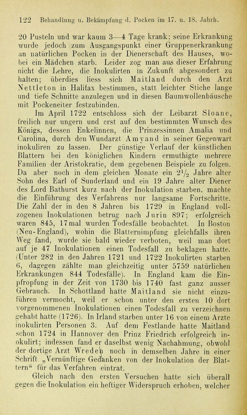 20 Pusteln und war kaum 3—4 Tage krank; seine Erkrankung wurde jedoch zum Ausgangspunkt einer Gruppenerkrankung an natürlichen Pocken in der Dienerschaft des Hauses, wo- bei ein Mädchen starb. Leider zog man aus dieser Erfahrung nicht die Lehre, die Inokulirten in Zukunft abgesondert zu halten; überdies Hess sich Maitland durch den Arzt Nettleton in Halifax bestimmen, statt leichter Stiche lange und tiefe Schnitte anzulegen und in diesen Baumwollenbäusche mit Pockeneiter festzubinden. Im April 1722 entschloss sich der Leibarzt Sloanc, freilich nur ungern und erst auf den bestimmten Wunsch des Königs, dessen Enkelinnen, die Prinzessinnen Amalia und Carolina, durch den Wundarzt Amyand in seiner Gegenwart inokuliren zu lassen. Der günstige Verlauf der künstlichen Blattern bei den königlichen Kindern ermuthigte mehrere Familien der Aristokratie, dem gegebenen Beispiele zu folgen. Da aber noch in dem gleichen Monate ein 21/2 Jahre alter Sohn des Earl of Sunderland und ein 19 Jahre alter Diener des Lord Bathurst kurz nach der Inokulation starben, machte die Einführung des Verfahrens nur langsame Fortschritte. Die Zahl der in den 8 Jahren bis 1729 in England voll- zogenen Inokulationen betrug' nach Jurin 897; erfolgreich waren 845, 17 mal wurden Todesfälle beobachtet. In Boston (Neu-England), wohin die Blatternimpfung gleichfalls ihren AVeg fand, wurde sie bald wieder verboten, weil man dort auf je 47 Inokulationen einen Todesfall zu beklagen hatte. (Unter 282 in den Jahren 1721 und 1722 Inokulirten starben 6, dagegen zählte man gleichzeitig unter 5759 natürlichen Erkrankungen 844 Todesfälle). In England kam die Ein- pfropfung in der Zeit von 1730 bis 1740 fast ganz ausser Gebrauch. In Schottland hatte Maitland sie nicht einzu- führen vermocht, weil er schon unter den ersten 10 dort vorgenommenen Inokulationen einen Todesfall zu verzeichnen gehabt hatte (1726). In Irland starben unter 16 von einem Arzte inokulirten Personen 3. Auf dem Festlande hatte Maitland schon 1724 in Hannover den Prinz Friedrich erfolgreich in- okulirt; indessen fand er daselbst wenig Nachahmung, obwohl der dortige Arzt Wredeh noch in demselben Jahre in einer Schrift „Vernünftige Gedanken von der Inokulation der Blat- tern für das Verfahren eintrat. Gleich nach den ersten Versuchen hatte sich überall gegen die Inokulation ein heftiger Widerspruch erhoben, welcher