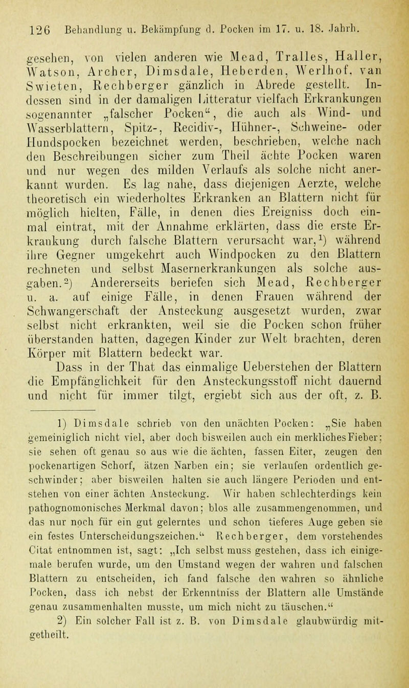 gesehen, von vielen anderen wie Mead, Tralles, Haller, Watson, Archer, Dimsdale, Heberden, Werlhof. van Swieten, Rech berger gänzlich in Abrede gestellt. In- dessen sind in der damaligen Litteratur vielfach Erkrankungen sogenannter „falscher Pocken, die auch als Wind- und Wasserblattern, Spitz-, Recidiv-, Hühner-, Schweine- oder Hundspocken bezeichnet werden, beschrieben, welche nach den Beschreibungen sicher zum Theil ächte Pocken waren und nur wegen des milden Verlaufs als solche nicht aner- kannt wurden. Es lag nahe, dass diejenigen Aerzte, welche theoretisch ein wiederholtes Erkranken an Blattern nicht für möglich hielten, Fälle, in denen dies Ereigniss doch ein- mal eintrat, mit der Annahme erklärten, dass die erste Er- krankung durch falsche Blattern verursacht war,1) während ihre Gegner umgekehrt auch Windpocken zu den Blattern rechneten und selbst Masernerkrankungen als solche aus- gaben.2) Andererseits beriefen sich Mead, Rechberger u. a. auf einige Fälle, in denen Frauen während der Schwangerschaft der Ansteckung ausgesetzt wurden, zwar selbst nicht erkrankten, weil sie die Pocken schon früher überstanden hatten, dagegen Kinder zur Welt brachten, deren Körper mit Blattern bedeckt war. Dass in der That das einmalige Ueberstehen der Blattern die Empfänglichkeit für den Ansteckungsstoff nicht dauernd und nicht für immer tilgt, ergiebt sich aus der oft, z. B. 1) Dimsdale schrieb von den unächten Pocken: „Sie haben gemeiniglich nicht viel, aber doch bisweilen auch ein merkliches Fieber: sie sehen oft genau so aus wie die ächten, fassen Eiter, zeugen den pockenartigen Schorf, ätzen Narben ein; sie verlaufen ordentlich ge- schwinder; aber bisweilen halten sie auch längere Perioden und ent- stehen von einer ächten Ansteckung. Wir haben schlechterdings kein pathognomonisches Merkmal davon; blos alle zusammengenommen, und das nur noch für ein gut gelerntes und schon tieferes Auge geben sie ein festes Unterscheidungszeichen.1' Rechberger, dem vorstehendes Citat entnommen ist, sagt: „Ich selbst muss gestehen, dass ich einige- mal berufen wurde, um den Umstand wegen der wahren und falschen Blattern zu entscheiden, ich fand falsche den wahren so ähnliche Pocken, dass ich nebst der Erkenntniss der Blattern alle Umstände genau zusammenhalten musste, um mich nicht zu täuschen. 2) Ein solcher Fall ist z. B. von Dimsdale glaubwürdig mit- getheilt.