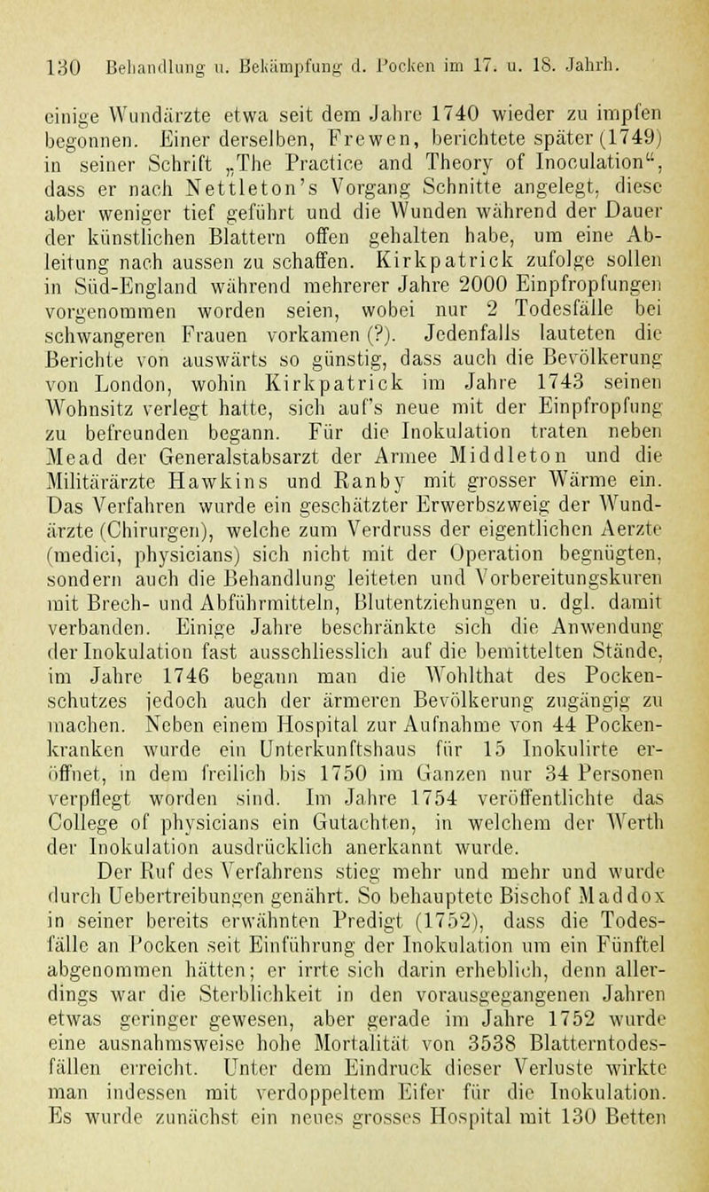 einige Wundärzte etwa seit dem Jahre 1740 wieder zu impfen begonnen. Einer derselben, Frewen, berichtete später (1749) in seiner Schrift „The Practice and Theory of Inoculation, dass er nach Nettleton's Vorgang Schnitte angelegt, diese aber weniger tief geführt und die Wunden während der Dauer der künstlichen Blattern offen gehalten habe, um eine Ab- leitung nach aussen zu schaffen. Kirkpatrick zufolge sollen in Süd-England während mehrerer Jahre 2000 Einpfropfungen vorgenommen worden seien, wobei nur 2 Todesfälle bei schwangeren Frauen vorkamen (?). Jedenfalls lauteten die Berichte von auswärts so günstig, dass auch die Bevölkerung von London, wohin Kirkpatrick im Jahre 1743 seinen Wohnsitz verlegt hatte, sich auf's neue mit der Einpfropfung zu befreunden begann. Für die Inokulation traten neben Mead der Generalstabsarzt der Armee Middleton und die Militärärzte Hawkins und Ranby mit grosser Wärme ein. Das Verfahren wurde ein geschätzter Erwerbszweig der AVund- ärzte (Chirurgen), welche zum Verdruss der eigentlichen Aerzte (medici, physicians) sich nicht mit der Operation begnügten, sondern auch die Behandlung leiteten und Vorbereitungskuren mit Brech- und Abführmitteln, Blutentziehungen u. dgl. damit verbanden. Einige Jahre beschränkte sich die Anwendung der Inokulation fast ausschliesslich auf die bemittelten Stände, im Jahre 1746 begann man die Wohlthat des Pocken- schutzes jedoch auch der ärmeren Bevölkerung zugängig zu machen. Neben einem Hospital zur Aufnahme von 44 Pocken- kranken wurde ein Unterkunftshaus für 15 Inokulirte er- öffnet, in dem freilich bis 1750 im Ganzen nur 34 Personen verpflegt worden sind. Im Jahre 1754 veröffentlichte das College of physicians ein Gutachten, in welchem der Werth der Inokulation ausdrücklich anerkannt wurde. Der Ruf des Verfahrens stieg mehr und mehr und wurde durch Uebertreibungen genährt. So behauptete Bischof Maddox in seiner bereits erwähnten Predigt (1752), dass die Todes- fälle an Pocken seit Einführung der Inokulation um ein Fünftel abgenommen hätten; er irrte sich darin erheblich, denn aller- dings war die Sterblichkeit in den vorausgegangenen Jahren etwas geringer gewesen, aber gerade im Jahre 1752 wurde eine ausnahmsweise hohe Mortalität von 3538 Blatterntodes- fällen erreicht. Unter dem Eindruck dieser Verluste wirkte man indessen mit verdoppeltem Eifer für die Inokulation. Es wurde zunächst ein neues grosses Hospital mit 130 Betten