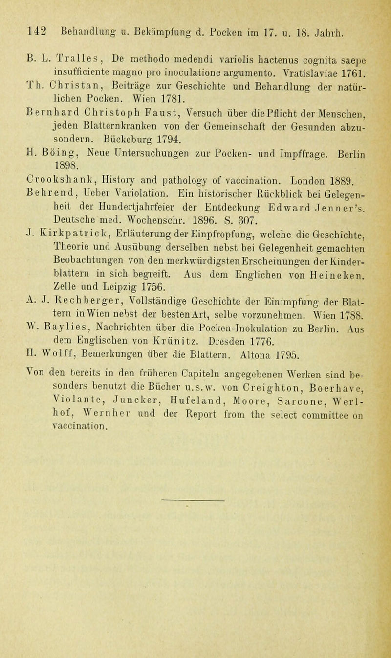 B. L. Tralles, De methodo medendi variolis hactenus cognita saepe insufficiente magno pro inoculatione argumenta. Vratislaviae 1761. Tli. Christan, Beiträge zur Geschichte und Behandlung der natür- lichen Pocken. Wien 1781. Bernhard Christoph Faust, Versuch über die Pflicht der Menschen, jeden Blatternkranken von der Gemeinschaft der Gesunden abzu- sondern. Bückeburg 1794. H. Böing, Neue Untersuchungen zur Pocken- und Impffrage. Berlin 1898. Crookshank, History and pathology of vaccination. London 1889. Behrend, Ueber Variolation. Ein historischer Rückblick bei Gelegen- heit der Hundertjahrfeier der Entdeckung Edward Jenner's. Deutsche med. Wochenschr. 1896. S. 307. ■I. Kirkpatrick, Erläuterung der Einpfropfung, welche die Geschichte, Theorie und Ausübung derselben nebst bei Gelegenheit gemachten Beobachtungen von den merkwürdigsten Erscheinungen der Einder- blattern in sich begreift. Aus dem Englichen von Heineken. Zelle und Leipzig 1756. A. J. Rechberger, Vollständige Geschichte der Einimpfung der Blat- tern in Wien nebst der besten Art, selbe vorzunehmen. Wien 1788. W. Baylies, Nachrichten über die Pocken-Inokulation zu Berlin. Aus dem Englischen von Krünitz. Dresden 1776. IL Wolff, Bemerkungen über die Blattern. Altana 1795. Von den bereits in den früheren Capitata angegebenen Werken sind be- sonders benutzt die Bücher u.s.w. von Creighton, Boerhave, Violante, Juncker, Hufeland, Moore, Sarcone, Werl- hof, Wernher und der Report from the select committee on vaccination.