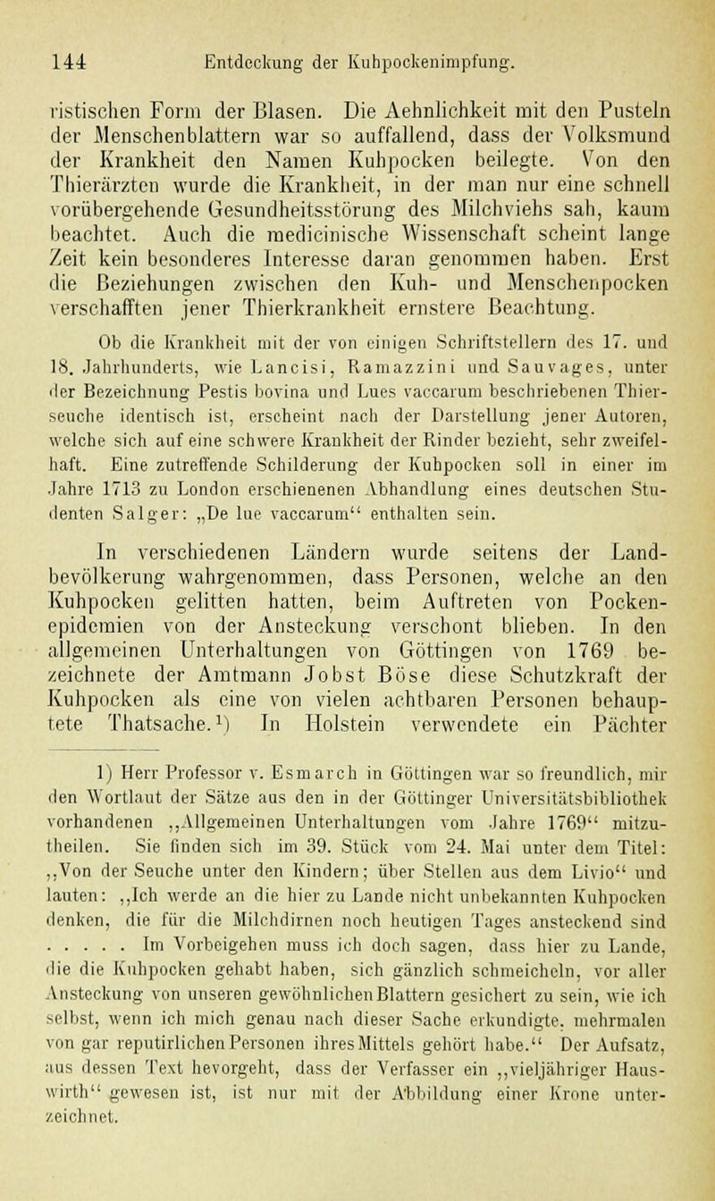 ristischen Form der Blasen. Die Aehnlichkeit mit den Pusteln der Menschen blättern war so auffallend, dass der Volksmund der Krankheit den Namen Kuhpocken beilegte. Von den Thierärzten wurde die Krankheit, in der man nur eine schnell vorübergehende Gesundheitsstörung des Milchviehs sah, kaum beachtet. Auch die raedicinische Wissenschaft scheint lange Zeit kein besonderes Interesse daran genommen haben. Erst die Beziehungen zwischen den Kuh- und Menschenpocken verschafften jener Thierkrankheit ernstere Beachtung. Ob die Krankheit mit der von einigen Schriftstellern des 17. und 18. Jahrhunderts, wie Lancisi, Ramazzini und Sauvages, unter der Bezeichnung Pestis bovina und Lues vaccarum beschriebenen Thier- seuche identisch ist, erscheint nach der Darstellung jener Autoren, welche sich auf eine schwere Krankheit der Rinder bezieht, sehr zweifel- haft. Eine zutreffende Schilderung der Kuhpocken soll in einer im Jahre 1713 zu London erschienenen Abhandlung eines deutschen Stu- denten Salger: „De lue vaccarum enthalten sein. In verschiedenen Ländern wurde seitens der Land- bevölkerung wahrgenommen, dass Personen, welche an den Kuhpocken gelitten hatten, beim Auftreten von Pocken- epidemien von der Ansteckung verschont blieben. In den allgemeinen Unterhaltungen von Göttingen von 1769 be- zeichnete der Amtmann Jobst Böse diese Schutzkraft der Kuhpocken als eine von vielen achtbaren Personen behaup- tete Thatsache. M In Holstein verwendete ein Pächter 1) Herr Professor v. Esmarch in Göttingen war so freundlich, mil- den Wortlaut der Sätze aas den in der Göttinger Universitätsbibliothek vorhandenen „Allgemeinen Unterhaltungen vom Jahre 1769 mitzu- theilen. Sie finden sich im 39. Stück vom 24. Mai unter dem Titel: „Von der Seuche unter den Kindern; über Stellen aus dem Livio und lauten: „Ich werde an die hier zu Lande nicht unbekannten Kuhpocken denken, die für die Milchdirnen noch heutigen Tages ansteckend sind Im Vorbeigehen muss ich doch sagen, dass hier zu Lande, die die Kuhpocken gehabt haben, sich gänzlich schmeicheln, vor aller Ansteckung von unseren gewöhnlichen Blattern gesichert zu sein, wie ich selbst, wenn ich mich genau nach dieser Sache erkundigte, mehrmalen von gar reputirlichen Personen ihres Mittels gehört habe. Der Aufsatz, aus dessen Text hevorgeht, dass der Verfasser ein „vieljähriger Haus- wirth gewesen ist, ist nur mit der Abbildung einer Krone unter- zeichnet.