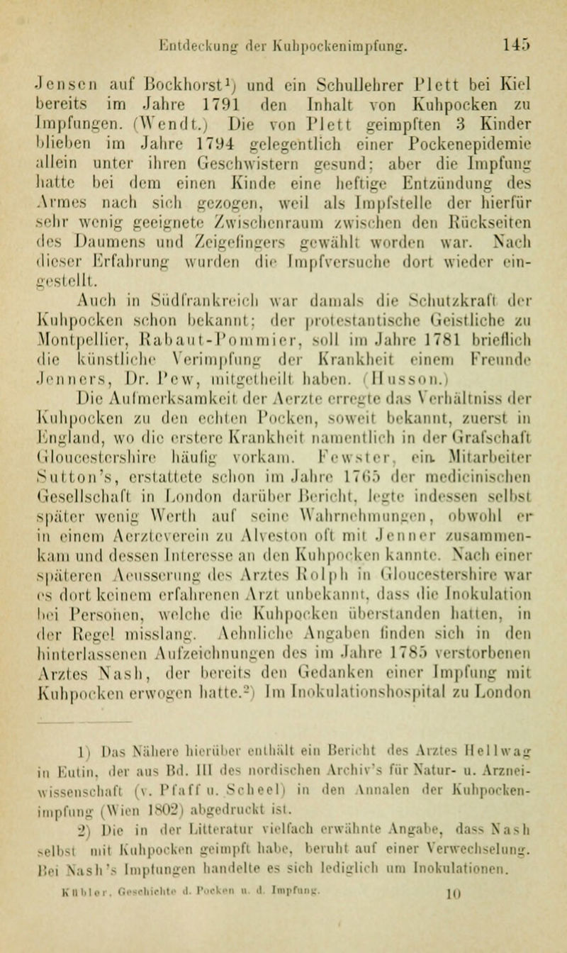 Jensen auf Bockhorst1) und ein Schullehrer l'lctt bei Kiel bereits im Jahre 1791 den Inhalt von Kuhpoeken zu Impfungen. (Wendt.) Die pon Plett geimpften 3 Kinder blieben im Jahre 1794 gelegentlich einer Pockenepidemie allein unter ihren Geschwistern gesund; aber die Impfung balle bei dem einen Kinde eine heftige Entzündung des Armes nach sich gezogen, weil als Impfstelle der hierfür sehr wonig geeignete Zwischenraum zwischen den Rückseiten lies Daumens und Zeigefingers gewählt worden war. Nach dieser Erfahrung wurden die tmpfversuche dorl wieder ein- gestellt. Auch in Südfrankreich war damals die Schutzkrafl der Kuhpocken schon bekannt; der protestantische Geistliche su Montpellier, Rabaut-Pommier, soll im Jahre 1781 brieflich die künstliche Verimpfung der Krankheit einem Freunde Jenners, Dr. Pew, raitgetheilt haben. Busson. Die Aufmerksamkeil der Aerzte erregte das \ erhältniss der Kuhpocken zu den echten Pocken, soweit bekannt, zuerst in England, wo die erstere Krankheit namentlich in der Grafschaft Gloucestershire häufig vorkam. Fewster '-in. Mitarbeiter Sutton's, erstattete schon im Jahre 17»>.> der medicinischen Gesellschaft in London darüber Bericht, legte indessen selbst später wenig Werth auf seine Wahrneh ngen, obwohl er in einem Aerzie\erein zu Alveston el't mit Jenner zusammen- kam und dessen Interesse an den Kuhpock.cn kannte. Nach einer späteren Veusserung des Arztes Rolph in Gloucestershire war es dort keinem erfahrenen Arzt unbekannt, d;iss ,|jr Inokulation bei Personen, welche die Kuhpockeu überstanden hauen, in der Regel misslang. Aehnliche Angaben linden sich in den hinterlassenen Aufzeichnungen des im Jahre 1785 verstorbenen Arztes Nash, der bereits den Gedanken einer Impfung mit Kuhpocken erwogen hatte.-' Im Inokulationshospital zu London li |tas Nähere hierüber enthält ein Bericht des Arztes Hellwag in Eutin, der aus Bd. 111 des nordischen archir's für Natur- a. Arzoei- wissenschafl (v. Pfaffu. Sol I) in Jen iVnnalen der Kuhpocken- impfung iW ien 1802) abgedruckt ist. j, li,,. in der Litteratur vielfach erwähnte Angabe, dass Nash selbst in Kahpocken geimpft habe, beruht auf piner Verwechselung. Bei Nash's tmptnnger handelte es sich lediglich am Inokulationen. Kttbler, 0 Iiichto d. Poekm o (t [npfane In