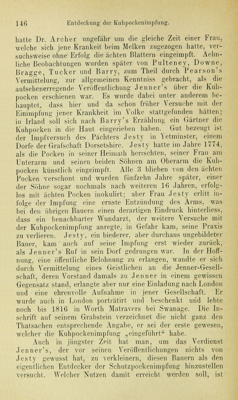 hatte Dr. Archer ungefähr um die gleiche Zeit einer Frau, welche sich jene Krankeit beim Melken zugezogen hatte, ver- suchsweise ohne Erfolg die ächten Blattern eingeimpft. Aelm- liche Beobachtungen wurden später von Pulteney, Downe, Bragge, Tucker und Barry, zum Theil durch Pearson's Vermittelarg, zur allgemeinen Kenntniss gebracht, als die aufsehenerregende Veröffentlichung Jenner's über die Kuh- pocken erschienen war. Es wurde dabei unter anderem be- hauptet, dass hier und da schon früher Versuche mit der Einimpfung jener Krankheit im Volke stattgefunden hätten; in Irland soll sich nach ßarry's Erzählung ein Gärtner die Kuhpocken in die Haut eingerieben haben. Gut bezeugt ist der Impfversuch des Pächters Jesty in Yetminster, einem Dorfe der Grafschaft Dorsetshirc. Jesty hatte im Jahre 1774, als die Pocken in seiner Heimath herrschten, seiner Frau am Enterarm und seinen beiden Söhnen am Oberarm die Kuh- pocken künstlich eingeimpft. Alle 3 blieben von den ächten Pocken verschont und wurden fünfzehn Jahre später, einer der Söhne sogar nochmals nach weiteren 16 Jahren, erfolg- los mit ächten Pocken inokulirt; aber Frau Jesty erlitt in- folge der Impfung eine ernste Entzündung des Arms, was bei den übrigen Bauern einen derartigen Eindruck hinterliess, dass ein benachbarter Wundarzt, der weitere Versuche mit der Kuhpockenimpfung anregte, in Gefahr kam, seine Praxis zu verlieren. Jesty, ein biederer, aber durchaus ungebildeter Bauer, kam auch auf seine Impfung erst wieder zurück, als Jenner's Ruf in sein Dorf gedrungen war. In der Hoff- nung, eine öffentliche Belohnung zu erlangen, wandte er sich durch Yermittelung eines Geistlichen an die Jenner-Gesell- schaft, deren Vorstand damals zu Jenner in einem gewissen Gegensatz stand, erlangte aber nur eine Einladung nach Eondon und eine ehrenvolle Aufnahme in jener Gesellschaft. Er wurde auch in London porträtirt und beschenkt und lebte noch bis 1816 in Worth Matravers bei Swanage. Die In- schrift auf seinem Grabstein verzeichnet die nicht ganz den Thatsachen entsprechende Angabe, er sei der erste gewesen, welcher die Kuhpockenimpfung „eingeführt habe. Auch in jüngster Zeit hat man, um das Verdienst Jenner's, der vor seinen Veröffentlichungen nichts von Jesty gewusst hat, zu verkleinern, diesen Bauern als den eigentlichen Entdecker der Schutzpockenimpfung hinzustellen versucht. Welcher Nutzen damit erreicht werden soll, ist